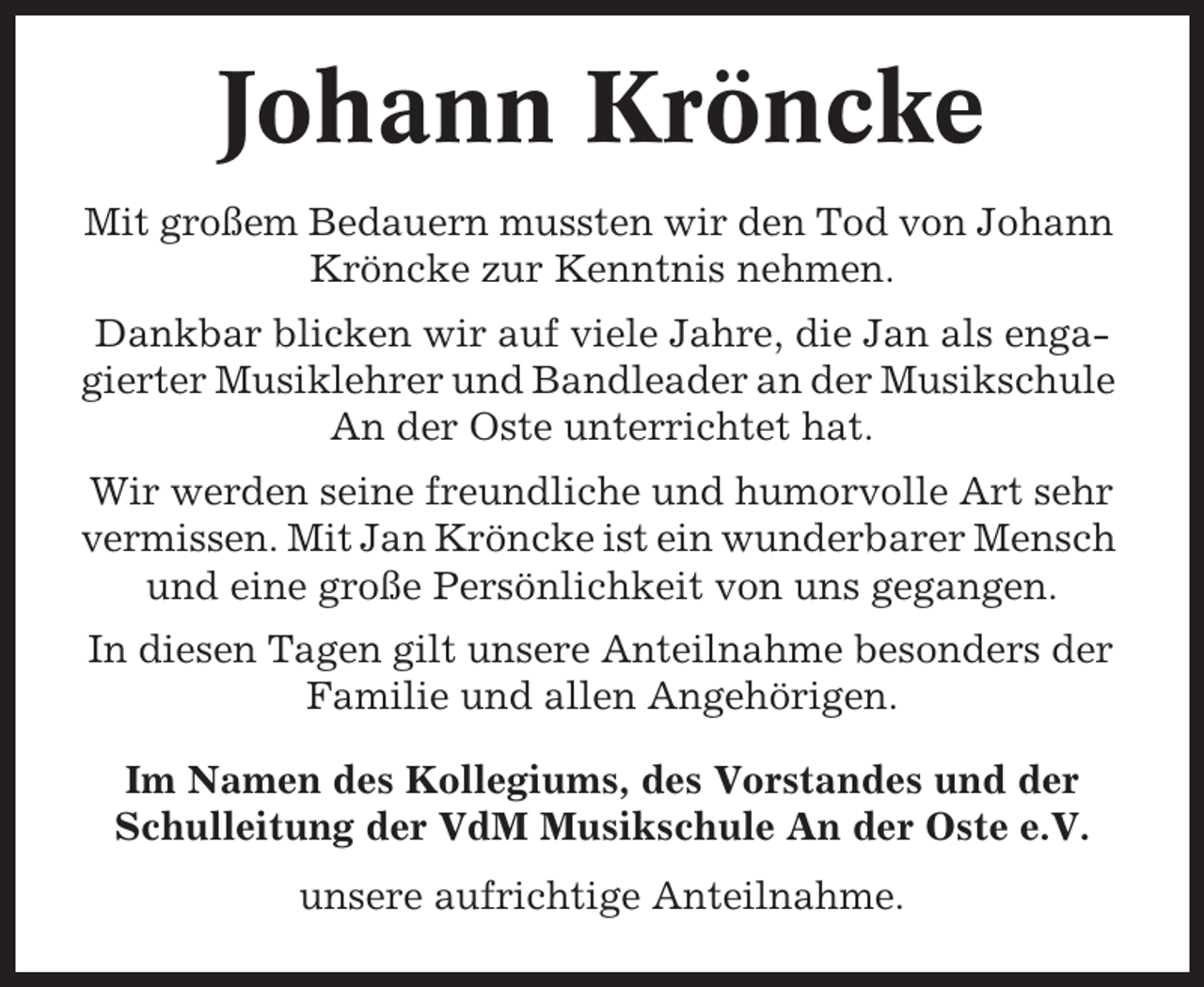 <p>Johann Kröncke<br />Mit großem Bedauern mussten wir den Tod von Johann<br />Kröncke zur Kenntnis nehmen.<br />Dankbar blicken wir auf viele Jahre, die Jan als engagierter Musiklehrer und Bandleader an der Musikschule<br />An der Oste unterrichtet hat.<br />Wir werden seine freundliche und humorvolle Art sehr<br />vermissen. Mit Jan Kröncke ist ein wunderbarer Mensch<br />und eine große Persönlichkeit von uns gegangen.<br />In diesen Tagen gilt unsere Anteilnahme besonders der<br />Familie und allen Angehörigen.<br />Im Namen des Kollegiums, des Vorstandes und der<br />Schulleitung der VdM Musikschule An der Oste e.V.<br />unsere aufrichtige Anteilnahme.</p>
