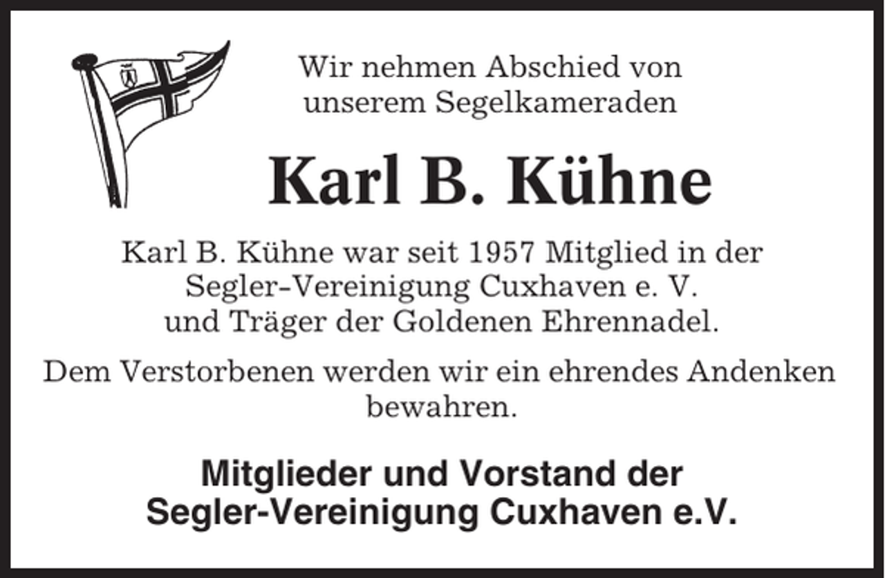 <p>Wir nehmen Abschied von<br />unserem Segelkameraden</p><p>Karl B. Kühne<br />Karl B. Kühne war seit 1957 Mitglied in der<br />Segler-Vereinigung Cuxhaven e. V.<br />und Träger der Goldenen Ehrennadel.<br />Dem Verstorbenen werden wir ein ehrendes Andenken<br />bewahren.</p><p>Mitglieder und Vorstand der<br />Segler-Vereinigung Cuxhaven e.V.</p>