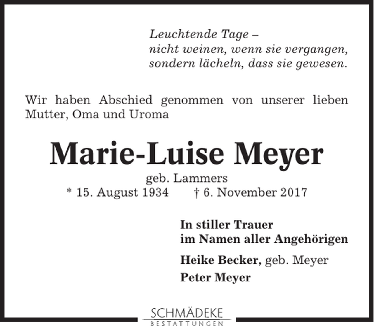<p>Leuchtende Tage –<br />nicht weinen, wenn sie vergangen,<br />sondern lächeln, dass sie gewesen.<br />Wir haben Abschied genommen von unserer lieben<br />Mutter, Oma und Uroma</p><p>Marie-Luise Meyer<br />geb. Lammers<br />* 15. August 1934<br />† 6. November 2017<br />In stiller Trauer<br />im Namen aller Angehörigen<br />Heike Becker, geb. Meyer<br />Peter Meyer</p>