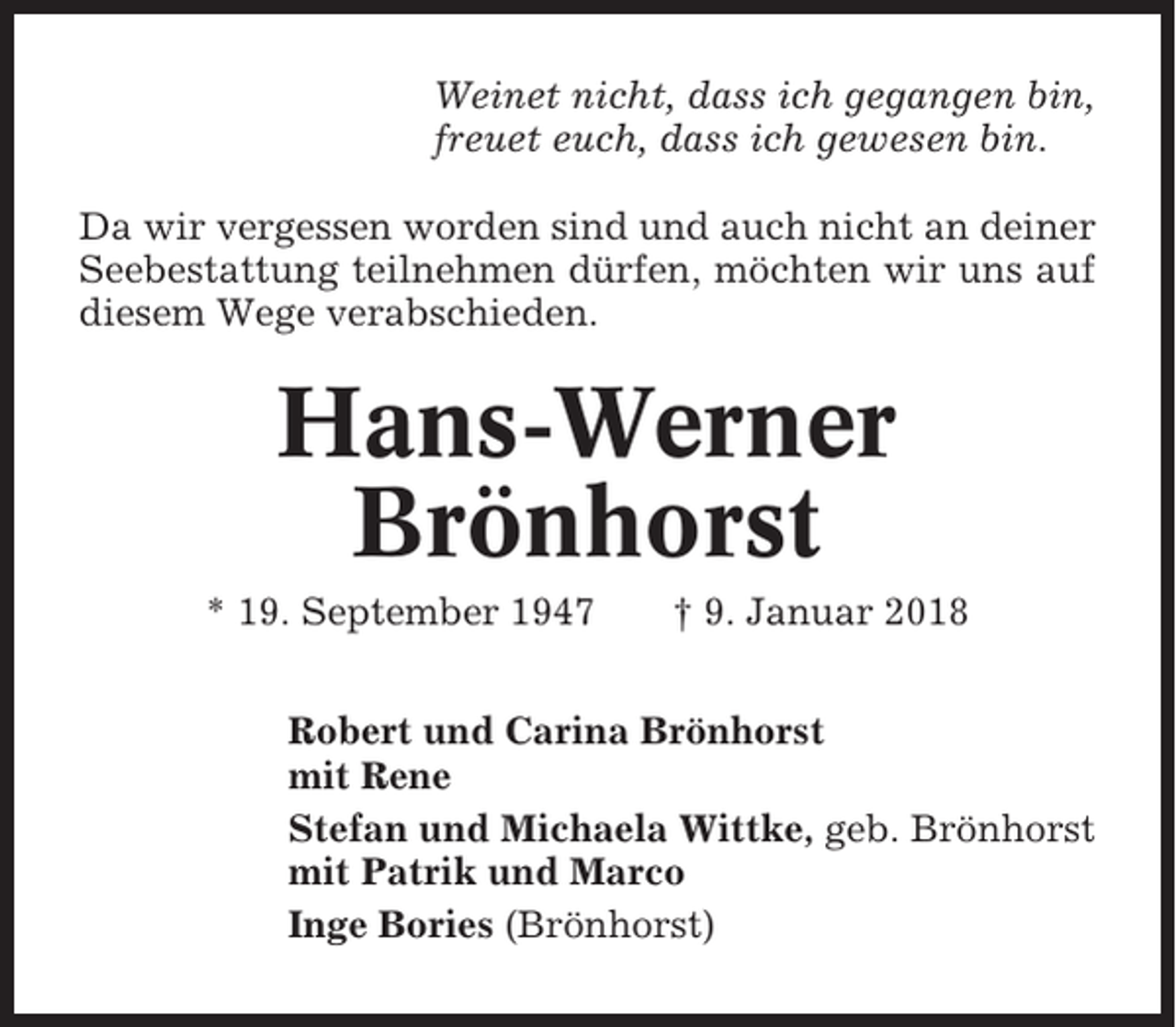 <p>Weinet nicht, dass ich gegangen bin,<br />freuet euch, dass ich gewesen bin.<br />Da wir vergessen worden sind und auch nicht an deiner<br />Seebestattung teilnehmen dürfen, möchten wir uns auf<br />diesem Wege verabschieden.</p><p>Hans-Werner<br />Brönhorst<br />* 19. September 1947</p><p>† 9. Januar 2018</p><p>Robert und Carina Brönhorst<br />mit Rene<br />Stefan und Michaela Wittke, geb. Brönhorst<br />mit Patrik und Marco<br />Inge Bories (Brönhorst)</p>