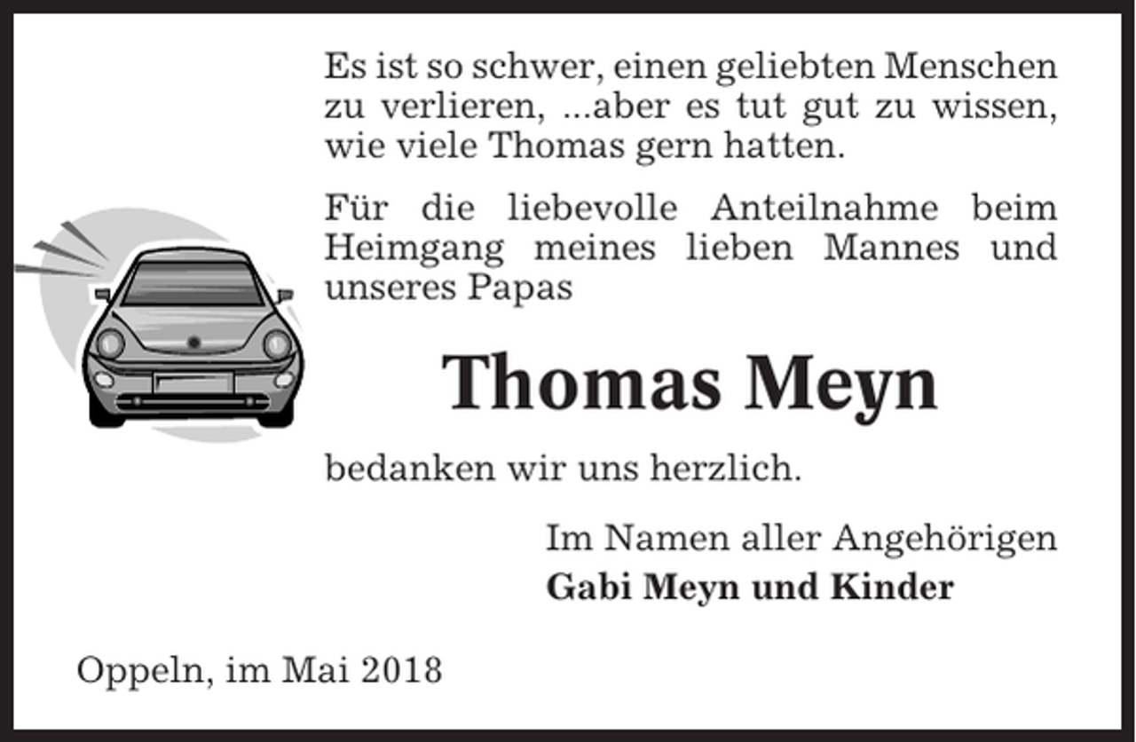 <p>Es ist so schwer, einen geliebten Menschen<br />zu verlieren, ...aber es tut gut zu wissen,<br />wie viele Thomas gern hatten.<br />Für die liebevolle Anteilnahme beim<br />Heimgang meines lieben Mannes und<br />unseres Papas</p><p>Thomas Meyn<br />bedanken wir uns herzlich.<br />Im Namen aller Angehörigen<br />Gabi Meyn und Kinder<br />Oppeln, im Mai 2018</p>