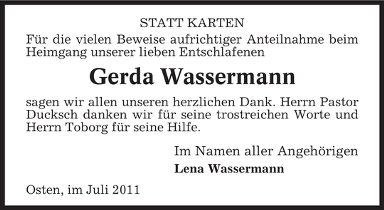 <p>STATT KARTEN<br />Für die vielen Beweise aufrichtiger Anteilnahme beim<br />Heimgang unserer lieben Entschlafenen</p><p>Gerda Wassermann<br />sagen wir allen unseren herzlichen Dank. Herrn Pastor<br />Ducksch danken wir für seine trostreichen Worte und<br />Herrn Toborg für seine Hilfe.</p><p>Im Namen aller Angehörigen<br />Lena Wassermann<br />Osten, im Juli 2011</p>