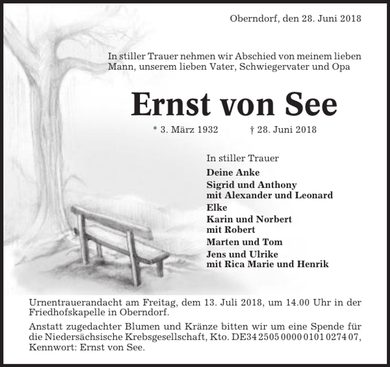 <p>Oberndorf, den 28. Juni 2018</p><p>In stiller Trauer nehmen wir Abschied von meinem lieben<br />Mann, unserem lieben Vater, Schwiegervater und Opa</p><p>Ernst von See<br />* 3. März 1932</p><p>† 28. Juni 2018</p><p>In stiller Trauer<br />Deine Anke<br />Sigrid und Anthony<br />mit Alexander und Leonard<br />Elke<br />Karin und Norbert<br />mit Robert<br />Marten und Tom<br />Jens und Ulrike<br />mit Rica Marie und Henrik</p><p>Urnentrauerandacht am Freitag, dem 13. Juli 2018, um 14.00 Uhr in der<br />Friedhofskapelle in Oberndorf.<br />Anstatt zugedachter Blumen und Kränze bitten wir um eine Spende für<br />die Niedersächsische Krebsgesellschaft, Kto. DE34 2505 000101 0274 07,<br />Kennwort: Ernst von See.</p>