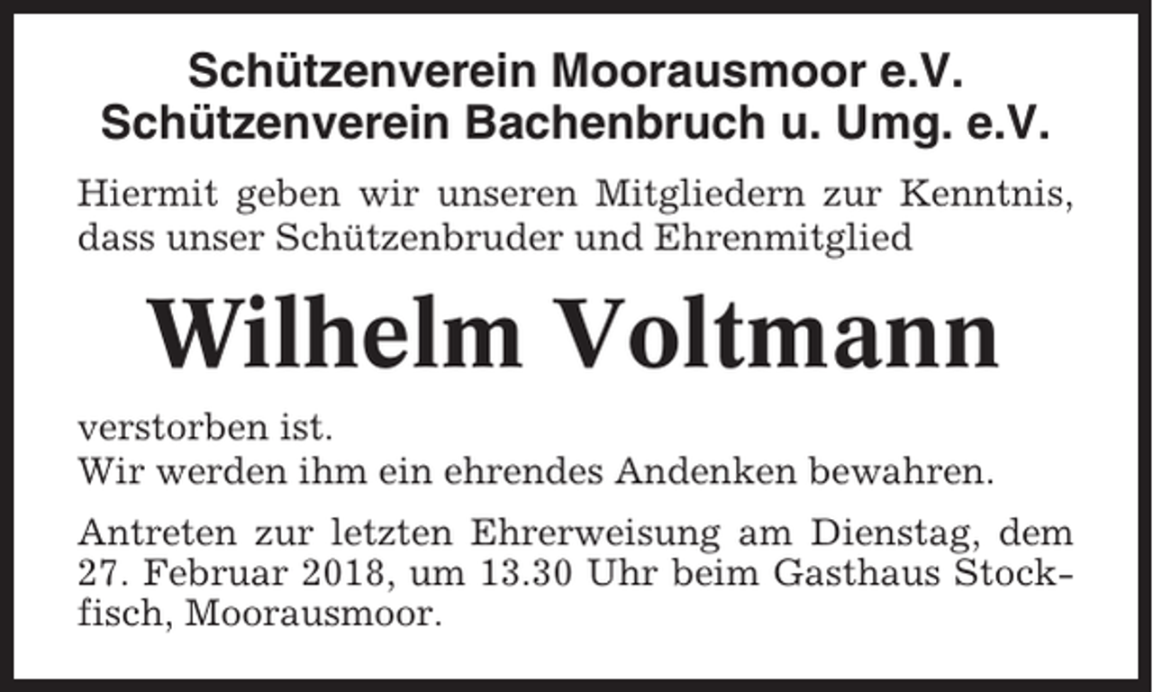 <p>Schützenverein Moorausmoor e.V.<br />Schützenverein Bachenbruch u. Umg. e.V.<br />Hiermit geben wir unseren Mitgliedern zur Kenntnis,<br />dass unser Schützenbruder und Ehrenmitglied</p><p>Wilhelm Voltmann<br />verstorben ist.<br />Wir werden ihm ein ehrendes Andenken bewahren.<br />Antreten zur letzten Ehrerweisung am Dienstag, dem<br />27. Februar 2018, um 13.30 Uhr beim Gasthaus Stockfisch, Moorausmoor.</p>