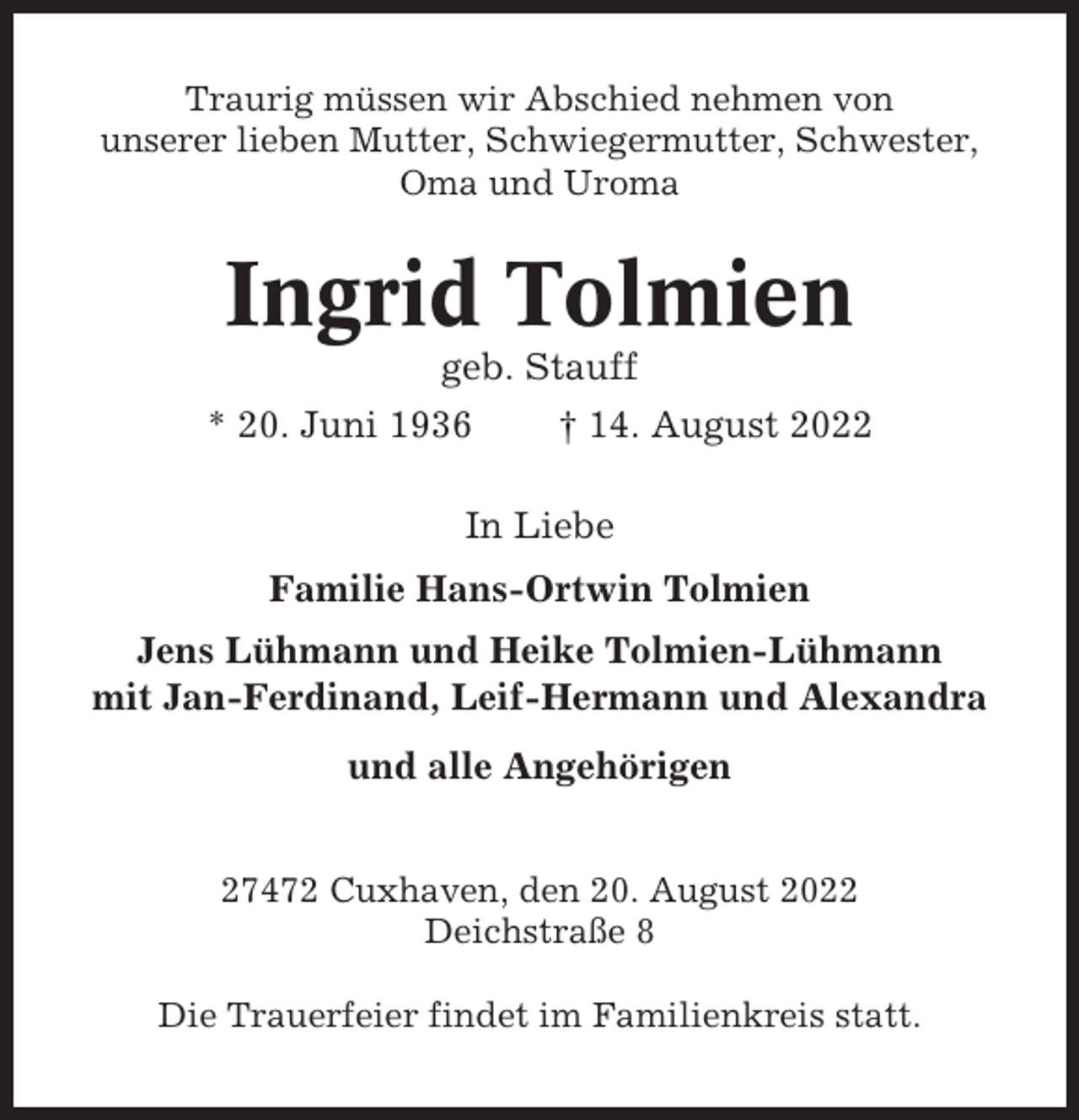 <p>Traurig müssen wir Abschied nehmen von<br />unserer lieben Mutter, Schwiegermutter, Schwester,<br />Oma und Uroma</p><p>Ingrid Tolmien<br />geb. Stauff<br />* 20. Juni 1936</p><p>† 14. August 2022</p><p>In Liebe<br />Familie Hans-Ortwin Tolmien<br />Jens Lühmann und Heike Tolmien-Lühmann<br />mit Jan-Ferdinand, Leif-Hermann und Alexandra<br />und alle Angehörigen<br />27472 Cuxhaven, den 20. August 2022<br />Deichstraße 8<br />Die Trauerfeier findet im Familienkreis statt.</p>