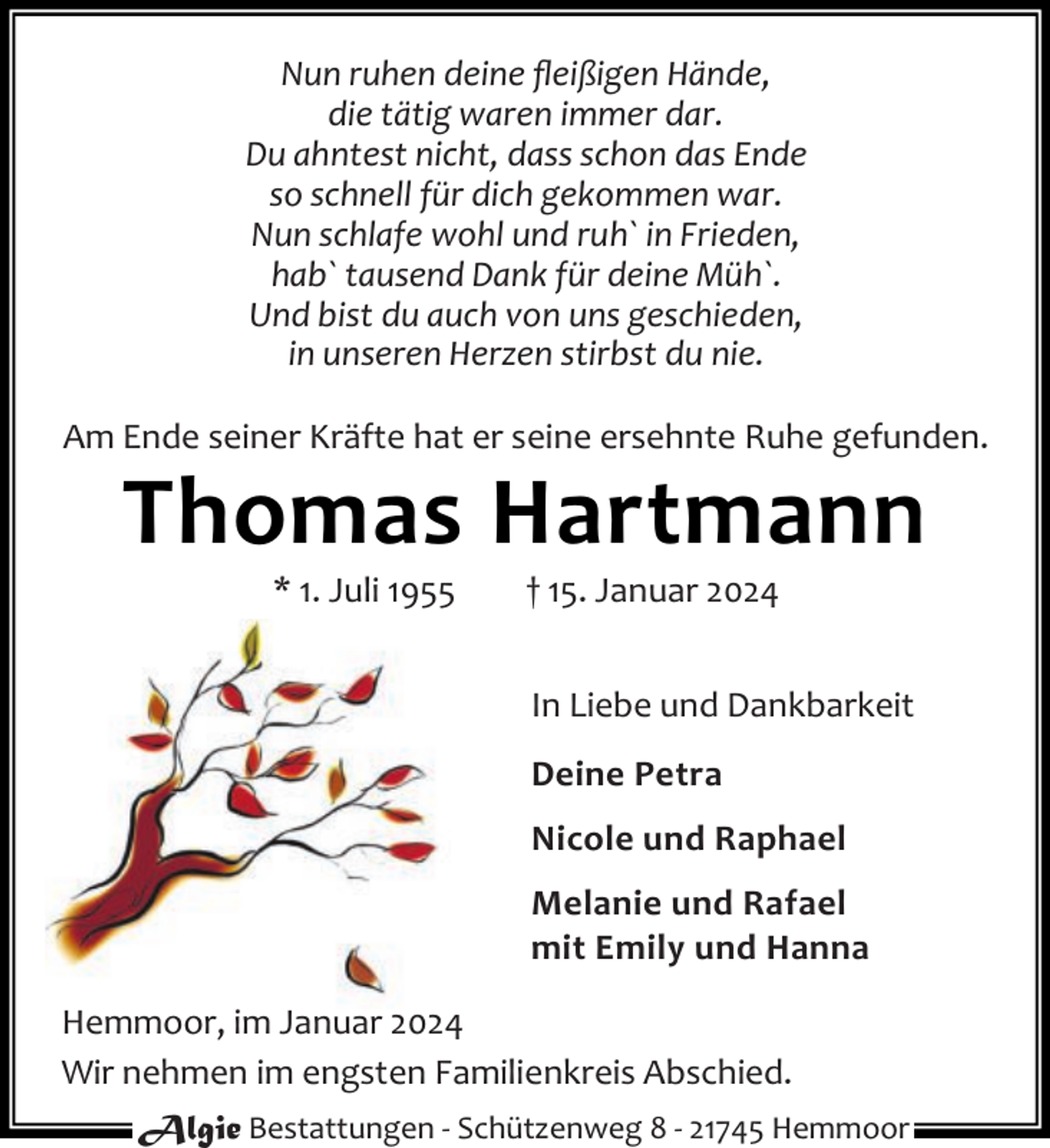 <p>Nun ruhen deine ﬂeißigen Hände,<br />die tätig waren immer dar.<br />Du ahntest nicht, dass schon das Ende<br />so schnell für dich gekommen war.<br />Nun schlafe wohl und ruh` in Frieden,<br />hab` tausend Dank für deine Müh`.<br />Und bist du auch von uns geschieden,<br />in unseren Herzen stirbst du nie.<br />Am Ende seiner Kräfte hat er seine ersehnte Ruhe gefunden.</p><p>Thomas Hartmann<br />* 1. Juli 1955</p><p>† 15. Januar 2024</p><p>In Liebe und Dankbarkeit<br />Deine Petra<br />Nicole und Raphael<br />Melanie und Rafael<br />mit Emily und Hanna<br />Hemmoor, im Januar 2024<br />Wir nehmen im engsten Familienkreis Abschied.<br />Algie Bestattungen - Schützenweg 8 - 21745 Hemmoor</p>