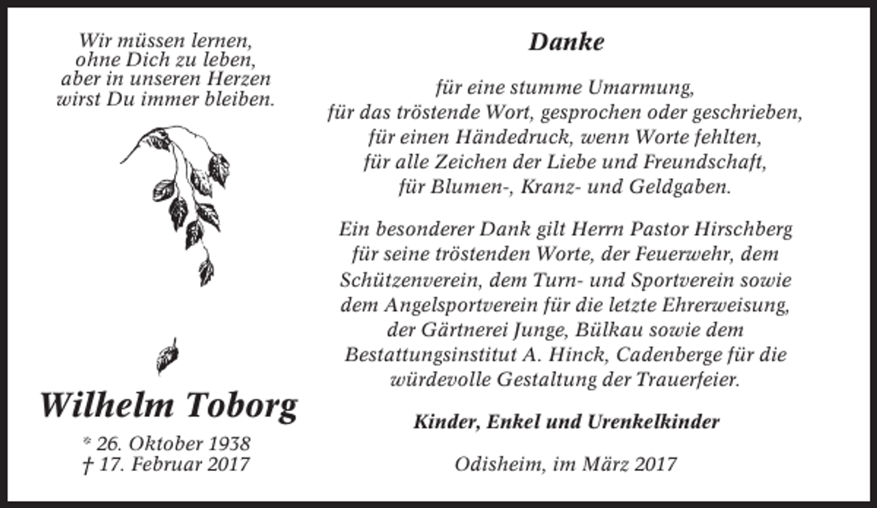 <p>Wir müssen lernen,<br />ohne Dich zu leben,<br />aber in unseren Herzen<br />wirst Du immer bleiben.</p><p>Danke<br />für eine stumme Umarmung,<br />für das tröstende Wort, gesprochen oder geschrieben,<br />für einen Händedruck, wenn Worte fehlten,<br />für alle Zeichen der Liebe und Freundschaft,<br />für Blumen-, Kranz- und Geldgaben.<br />Ein besonderer Dank gilt Herrn Pastor Hirschberg<br />für seine tröstenden Worte, der Feuerwehr, dem<br />Schützenverein, dem Turn- und Sportverein sowie<br />dem Angelsportverein für die letzte Ehrerweisung,<br />der Gärtnerei Junge, Bülkau sowie dem<br />Bestattungsinstitut A. Hinck, Cadenberge für die<br />würdevolle Gestaltung der Trauerfeier.</p><p>Wilhelm Toborg</p><p>Kinder, Enkel und Urenkelkinder</p><p>* 26. Oktober 1938<br />† 17. Februar 2017</p><p>Odisheim, im März 2017</p>