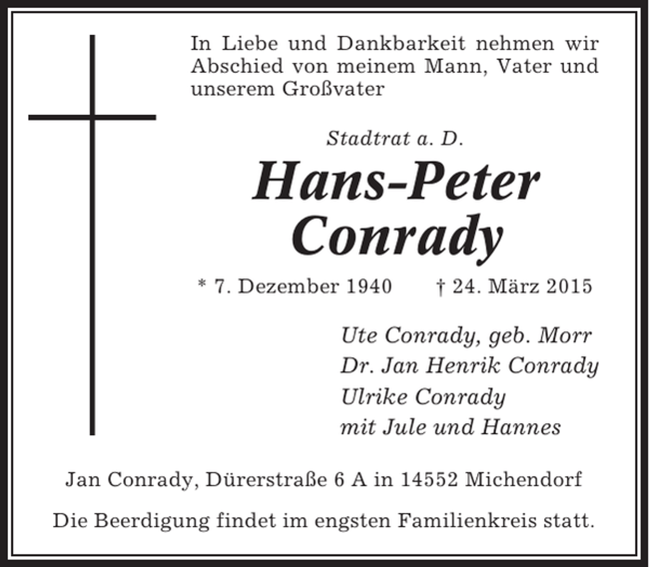 <p>In Liebe und Dankbarkeit nehmen wir<br />Abschied von meinem Mann, Vater und<br />unserem Großvater<br />Stadtrat a. D.</p><p>Hans-Peter<br />Conrady<br />* 7. Dezember 1940</p><p>† 24. März 2015</p><p>Ute Conrady, geb. Morr<br />Dr. Jan Henrik Conrady<br />Ulrike Conrady<br />mit Jule und Hannes<br />Jan Conrady, Dürerstraße 6 A in 14552 Michendorf<br />Die Beerdigung findet im engsten Familienkreis statt.</p>