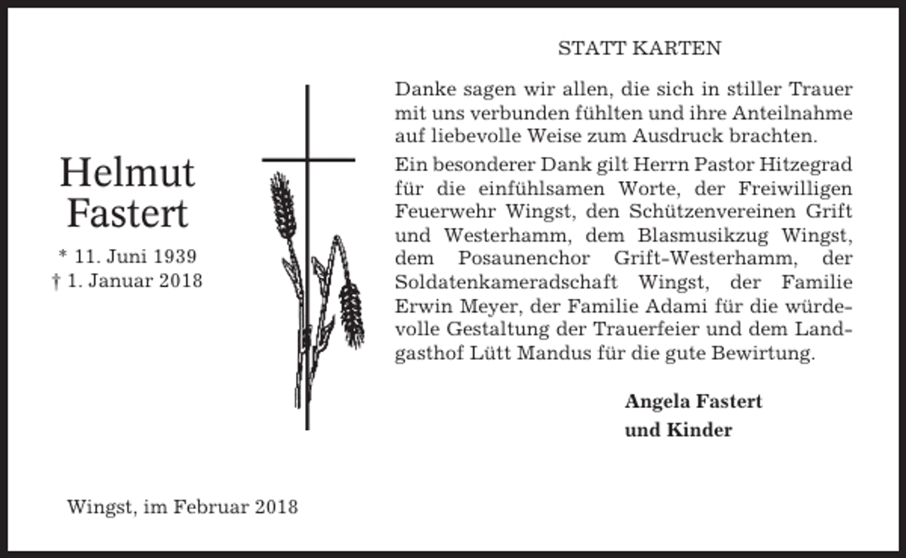 <p>STATT KARTEN</p><p>Helmut<br />Fastert<br />* 11. Juni 1939<br />† 1. Januar 2018</p><p>Danke sagen wir allen, die sich in stiller Trauer<br />mit uns verbunden fühlten und ihre Anteilnahme<br />auf liebevolle Weise zum Ausdruck brachten.<br />Ein besonderer Dank gilt Herrn Pastor Hitzegrad<br />für die einfühlsamen Worte, der Freiwilligen<br />Feuerwehr Wingst, den Schützenvereinen Grift<br />und Westerhamm, dem Blasmusikzug Wingst,<br />dem Posaunenchor Grift-Westerhamm, der<br />Soldatenkameradschaft Wingst, der Familie<br />Erwin Meyer, der Familie Adami für die würdevolle Gestaltung der Trauerfeier und dem Landgasthof Lütt Mandus für die gute Bewirtung.<br />Angela Fastert<br />und Kinder</p><p>Wingst, im Februar 2018</p>