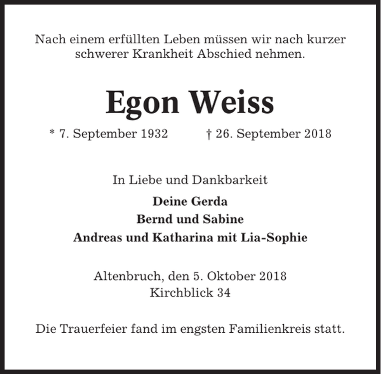 <p>Nach einem erfüllten Leben müssen wir nach kurzer<br />schwerer Krankheit Abschied nehmen.</p><p>Egon Weiss<br />* 7. September 1932</p><p>† 26. September 2018</p><p>In Liebe und Dankbarkeit<br />Deine Gerda<br />Bernd und Sabine<br />Andreas und Katharina mit Lia-Sophie<br />Altenbruch, den 5. Oktober 2018<br />Kirchblick 34<br />Die Trauerfeier fand im engsten Familienkreis statt.</p>