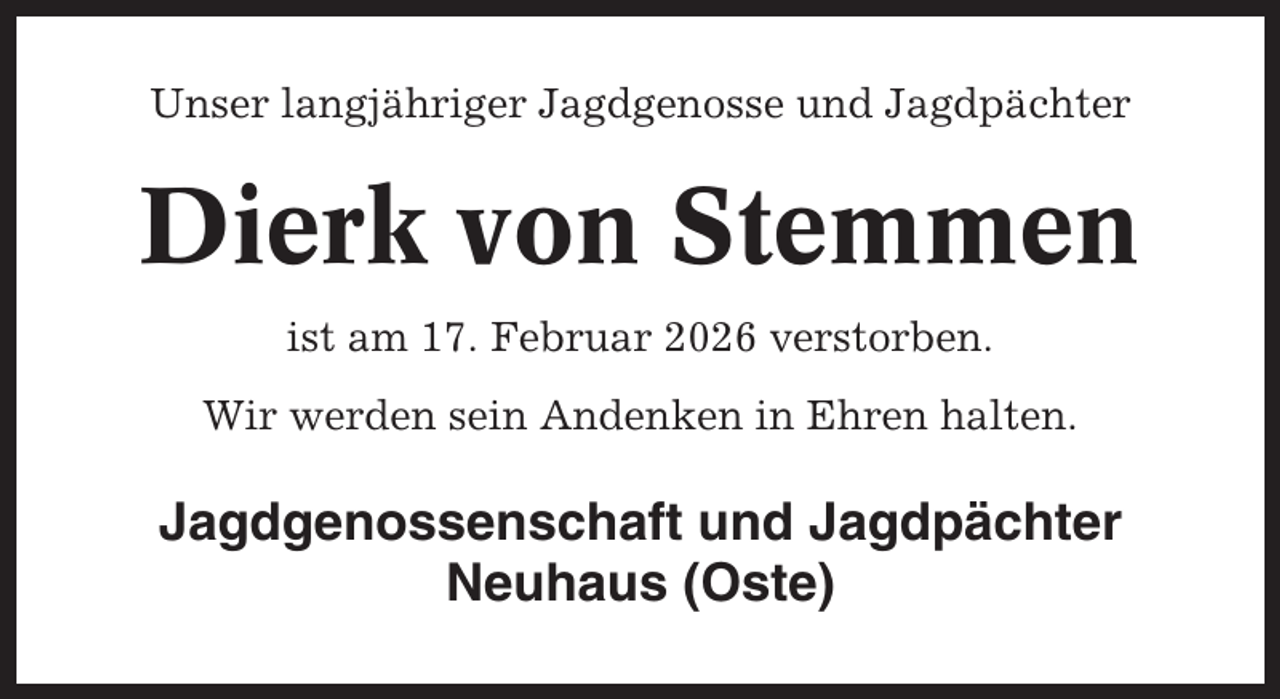 <p>Unser langjähriger Jagdgenosse und Jagdpächter</p><p>Dierk von Stemmen<br />ist am 17. Februar 2026 verstorben.<br />Wir werden sein Andenken in Ehren halten.</p><p>Jagdgenossenschaft und Jagdpächter<br />Neuhaus (Oste)</p>