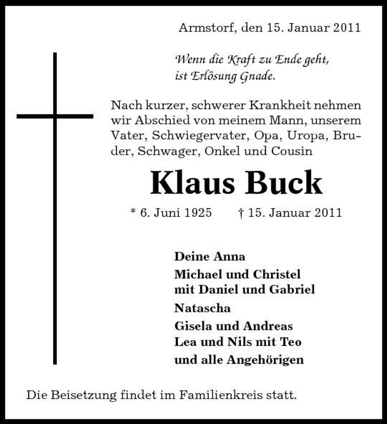 <p>Armstorf, den 15. Januar 2011</p><p>Wenn die Kraft zu Ende geht, ist Erlösung Gnade.<br />Nach kurzer, schwerer Krankheit nehmen wir Abschied von meinem Mann, unserem Vater, Schwiegervater, Opa, Uropa, Bruder, Schwager, Onkel und Cousin</p><p>Klaus Buck<br />* 6. Juni 1925 † 15. Januar 2011 Deine Anna Michael und Christel mit Daniel und Gabriel Natascha Gisela und Andreas Lea und Nils mit Teo und alle Angehörigen Die Beisetzung findet im Familienkreis statt.</p>