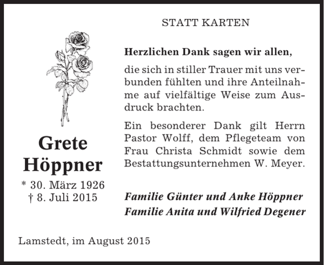 <p>STATT KARTEN<br />Herzlichen Dank sagen wir allen,<br />die sich in stiller Trauer mit uns verbunden fühlten und ihre Anteilnahme auf vielfältige Weise zum Ausdruck brachten.</p><p>Grete<br />Höppner<br />* 30. März 1926<br />† 8. Juli 2015</p><p>Ein besonderer Dank gilt Herrn<br />Pastor Wolff, dem Pflegeteam von<br />Frau Christa Schmidt sowie dem<br />Bestattungsunternehmen W. Meyer.<br />Familie Günter und Anke Höppner<br />Familie Anita und Wilfried Degener</p><p>Lamstedt, im August 2015</p>