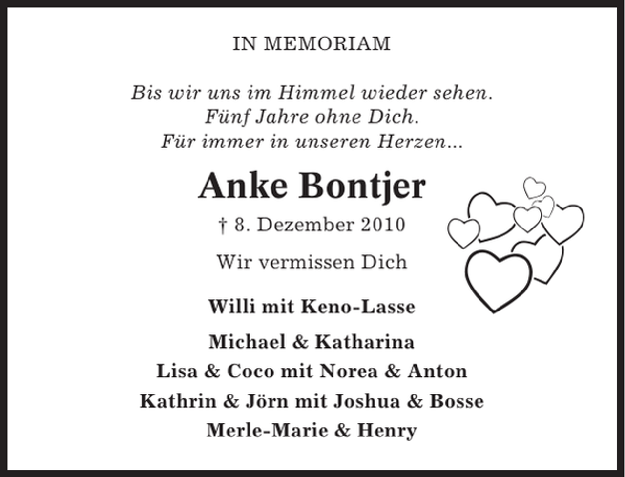 <p>IN MEMORIAM<br />Bis wir uns im Himmel wieder sehen.<br />Fünf Jahre ohne Dich.<br />Für immer in unseren Herzen...</p><p>Anke Bontjer<br />† 8. Dezember 2010<br />Wir vermissen Dich<br />Willi mit Keno-Lasse<br />Michael &amp; Katharina<br />Lisa &amp; Coco mit Norea &amp; Anton<br />Kathrin &amp; Jörn mit Joshua &amp; Bosse<br />Merle-Marie &amp; Henry</p>
