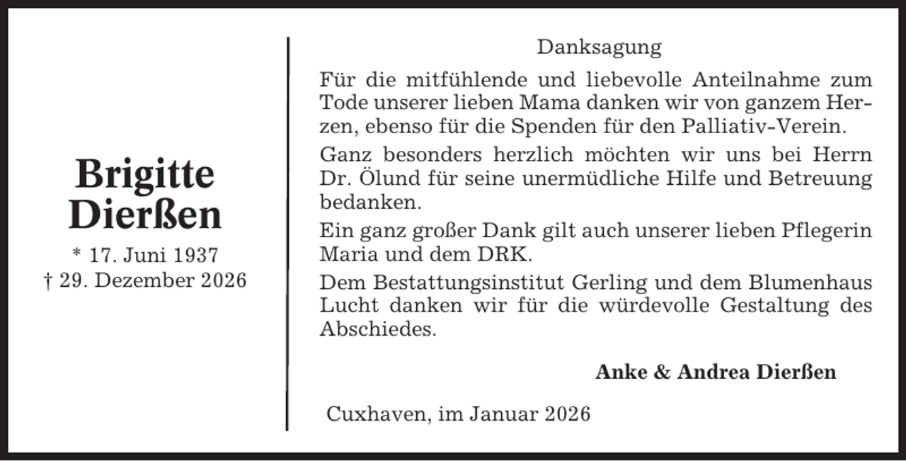 <p>Danksagung</p><p>Brigitte<br />Dierßen<br />* 17. Juni 1937<br />† 29. Dezember 2026</p><p>Für die mitfühlende und liebevolle Anteilnahme zum<br />Tode unserer lieben Mama danken wir von ganzem Herzen, ebenso für die Spenden für den Palliativ-Verein.<br />Ganz besonders herzlich möchten wir uns bei Herrn<br />Dr. Ölund für seine unermüdliche Hilfe und Betreuung<br />bedanken.<br />Ein ganz großer Dank gilt auch unserer lieben Pflegerin<br />Maria und dem DRK.<br />Dem Bestattungsinstitut Gerling und dem Blumenhaus<br />Lucht danken wir für die würdevolle Gestaltung des<br />Abschiedes.<br />Anke &amp; Andrea Dierßen<br />Cuxhaven, im Januar 2026</p>