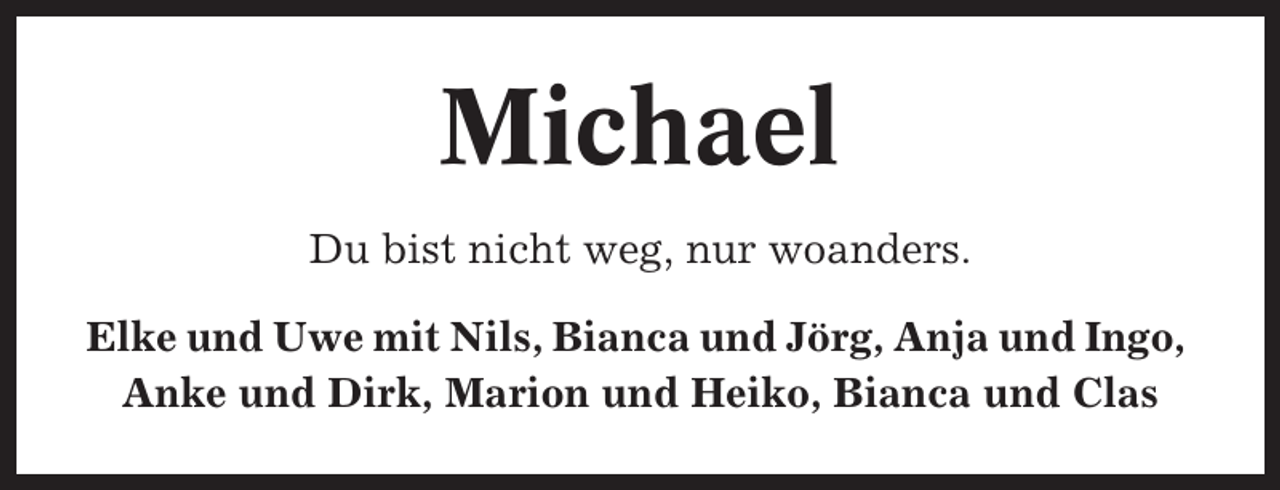 <p>Michael<br />Du bist nicht weg, nur woanders.<br />Elke und Uwe mit Nils, Bianca und Jörg, Anja und Ingo,<br />Anke und Dirk, Marion und Heiko, Bianca und Clas</p>