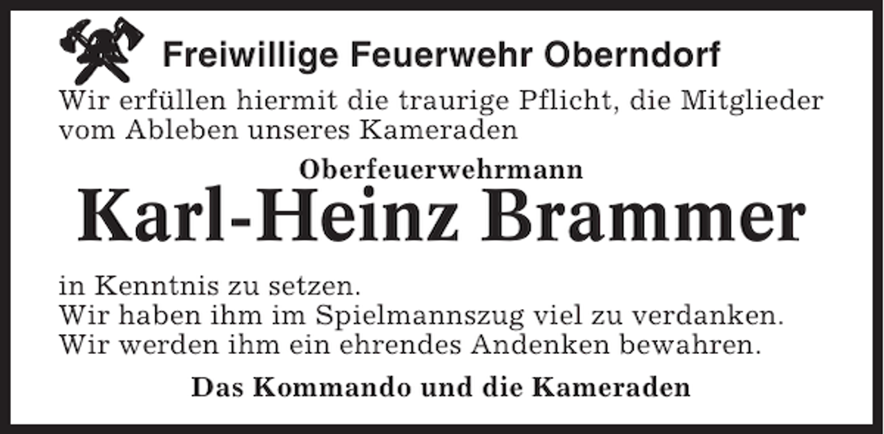 <p>Freiwillige Feuerwehr Oberndorf<br />Wir erfüllen hiermit die traurige Pflicht, die Mitglieder<br />vom Ableben unseres Kameraden<br />Oberfeuerwehrmann</p><p>Karl-Heinz Brammer<br />in Kenntnis zu setzen.<br />Wir haben ihm im Spielmannszug viel zu verdanken.<br />Wir werden ihm ein ehrendes Andenken bewahren.<br />Das Kommando und die Kameraden</p>