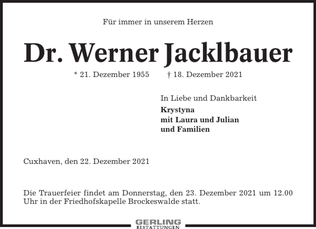 <p>Für immer in unserem Herzen</p><p>Dr. Werner Jacklbauer<br />* 21. Dezember 1955</p><p>† 18. Dezember 2021<br />In Liebe und Dankbarkeit<br />Krystyna<br />mit Laura und Julian<br />und Familien</p><p>Cuxhaven, den 22. Dezember 2021</p><p>Die Trauerfeier findet am Donnerstag, den 23. Dezember 2021 um 12.00<br />Uhr in der Friedhofskapelle Brockeswalde statt.</p>