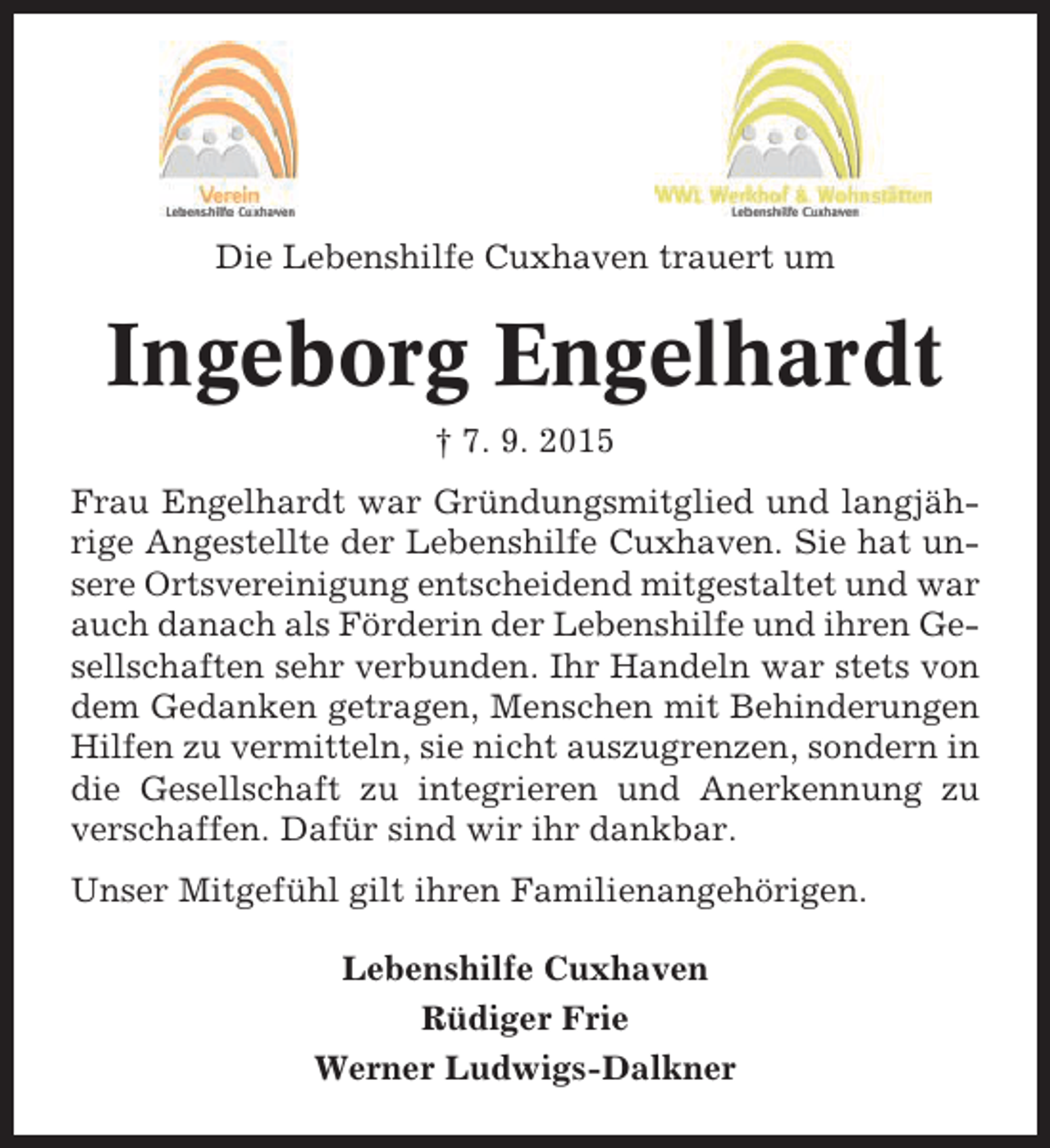 <p>Die Lebenshilfe Cuxhaven trauert um</p><p>Ingeborg Engelhardt<br />† 7. 9. 2015<br />Frau Engelhardt war Gründungsmitglied und langjährige Angestellte der Lebenshilfe Cuxhaven. Sie hat unsere Ortsvereinigung entscheidend mitgestaltet und war<br />auch danach als Förderin der Lebenshilfe und ihren Gesellschaften sehr verbunden. Ihr Handeln war stets von<br />dem Gedanken getragen, Menschen mit Behinderungen<br />Hilfen zu vermitteln, sie nicht auszugrenzen, sondern in<br />die Gesellschaft zu integrieren und Anerkennung zu<br />verschaffen. Dafür sind wir ihr dankbar.<br />Unser Mitgefühl gilt ihren Familienangehörigen.<br />Lebenshilfe Cuxhaven<br />Rüdiger Frie<br />Werner Ludwigs-Dalkner</p>