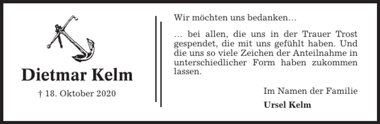 <p>Wir möchten uns bedanken…</p><p>Dietmar Kelm<br />† 18. Oktober 2020</p><p>… bei allen, die uns in der Trauer Trost<br />gespendet, die mit uns gefühlt haben. Und<br />die uns so viele Zeichen der Anteilnahme in<br />unterschiedlicher Form haben zukommen<br />lassen.<br />Im Namen der Familie<br />Ursel Kelm</p>