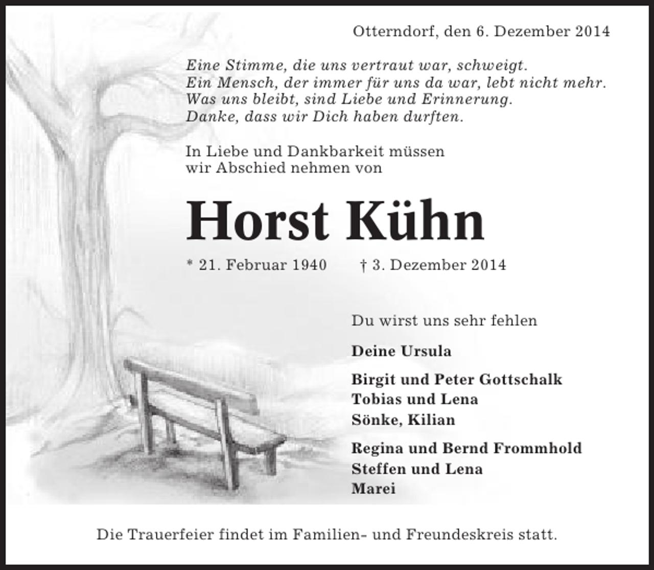 <p>Otterndorf, den 6. Dezember 2014<br />Eine Stimme, die uns vertraut war, schweigt.<br />Ein Mensch, der immer für uns da war, lebt nicht mehr.<br />Was uns bleibt, sind Liebe und Erinnerung.<br />Danke, dass wir Dich haben durften.<br />In Liebe und Dankbarkeit müssen<br />wir Abschied nehmen von</p><p>Horst Kühn<br />* 21. Februar 1940</p><p>† 3. Dezember 2014</p><p>Du wirst uns sehr fehlen<br />Deine Ursula<br />Birgit und Peter Gottschalk<br />Tobias und Lena<br />Sönke, Kilian<br />Regina und Bernd Frommhold<br />Steffen und Lena<br />Marei<br />Die Trauerfeier findet im Familien- und Freundeskreis statt.</p>
