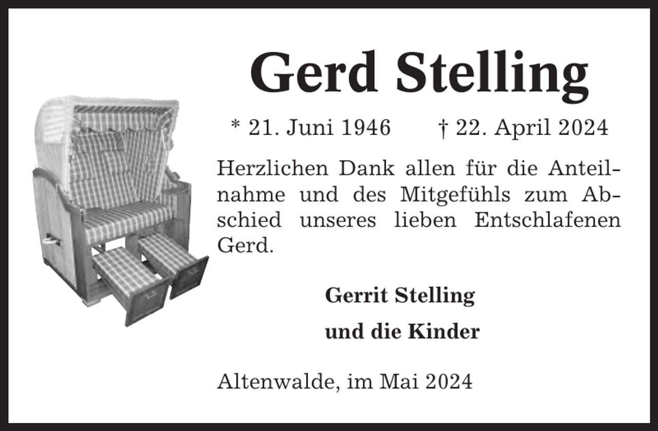 <p>Gerd Stelling<br />* 21. Juni 1946</p><p>† 22. April 2024</p><p>Herzlichen Dank allen für die Anteilnahme und des Mitgefühls zum Abschied unseres lieben Entschlafenen<br />Gerd.<br />Gerrit Stelling<br />und die Kinder<br />Altenwalde, im Mai 2024</p>
