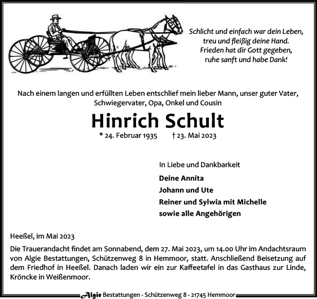 <p>Schlicht und einfach war dein Leben,<br />treu und ﬂeißig deine Hand.<br />Frieden hat dir Gott gegeben,<br />ruhe sanft und habe Dank!</p><p>Nach einem langen und erfüllten Leben entschlief mein lieber Mann, unser guter Vater,<br />Schwiegervater, Opa, Onkel und Cousin</p><p>Hinrich Schult<br />* 24. Februar 1935</p><p>† 23. Mai 2023</p><p>In Liebe und Dankbarkeit<br />Deine Annita<br />Johann und Ute<br />Reiner und Sylwia mit Michelle<br />sowie alle Angehörigen<br />Heeßel, im Mai 2023<br />Die Trauerandacht ﬁndet am Sonnabend, dem 27. Mai 2023, um 14.00 Uhr im Andachtsraum<br />von Algie Bestattungen, Schützenweg 8 in Hemmoor, statt. Anschließend Beisetzung auf<br />dem Friedhof in Heeßel. Danach laden wir ein zur Kaﬀeetafel in das Gasthaus zur Linde,<br />Kröncke in Weißenmoor.<br />Algie Bestattungen - Schützenweg 8 - 21745 Hemmoor</p>