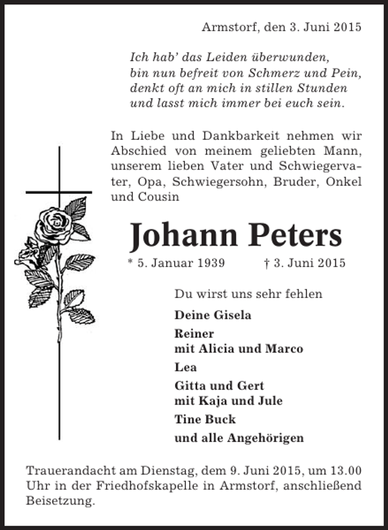 <p>Armstorf, den 3. Juni 2015<br />Ich hab’ das Leiden überwunden,<br />bin nun befreit von Schmerz und Pein,<br />denkt oft an mich in stillen Stunden<br />und lasst mich immer bei euch sein.<br />In Liebe und Dankbarkeit nehmen wir<br />Abschied von meinem geliebten Mann,<br />unserem lieben Vater und Schwiegervater, Opa, Schwiegersohn, Bruder, Onkel<br />und Cousin</p><p>Johann Peters<br />* 5. Januar 1939</p><p>† 3. Juni 2015</p><p>Du wirst uns sehr fehlen<br />Deine Gisela<br />Reiner<br />mit Alicia und Marco<br />Lea<br />Gitta und Gert<br />mit Kaja und Jule<br />Tine Buck<br />und alle Angehörigen<br />Trauerandacht am Dienstag, dem 9. Juni 2015, um 13.00<br />Uhr in der Friedhofskapelle in Armstorf, anschließend<br />Beisetzung.</p>