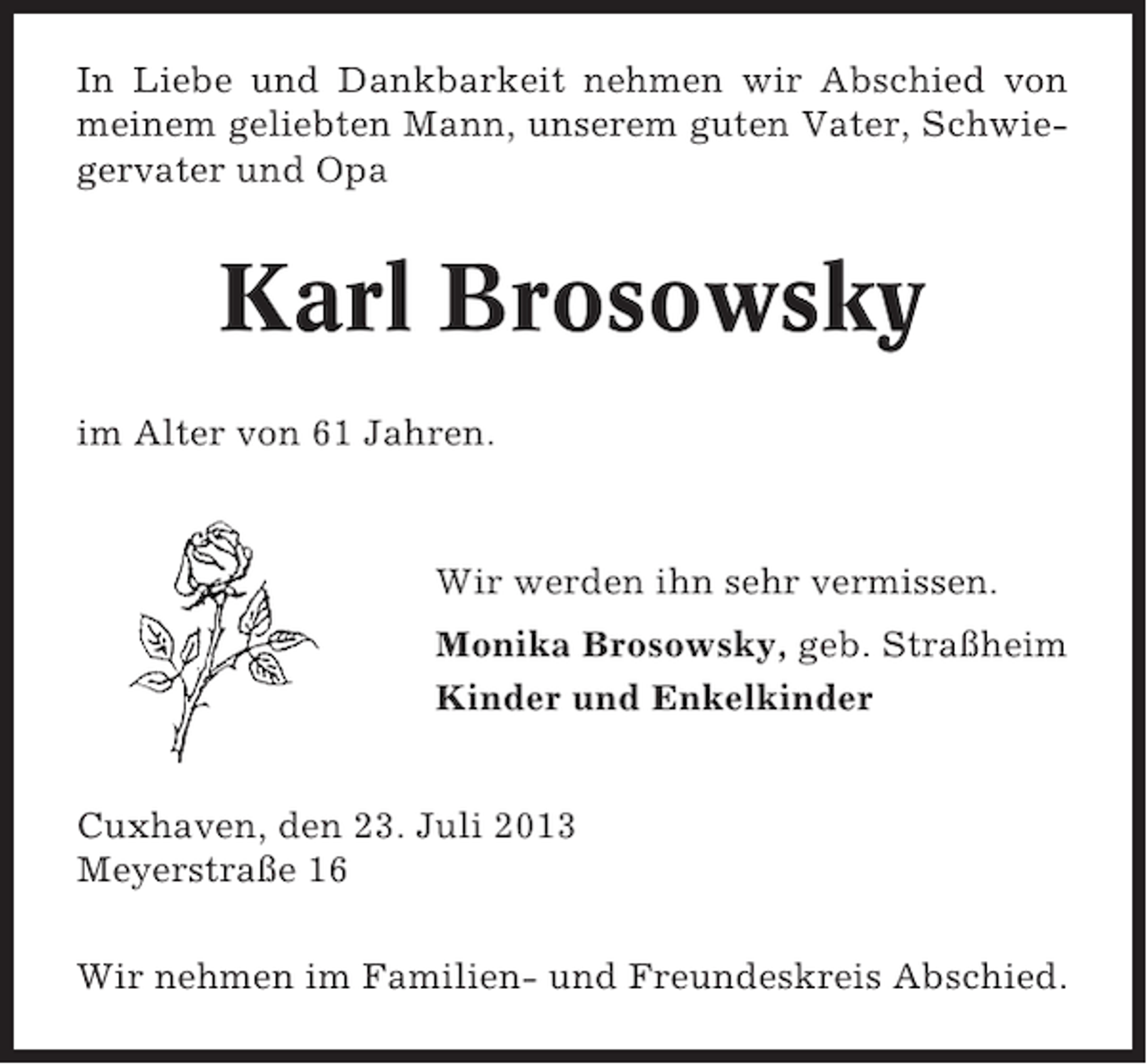 <p>In Liebe und Dankbarkeit nehmen wir Abschied von<br />meinem geliebten Mann, unserem guten Vater, Schwiegervater und Opa</p>
<p>Karl Brosowsky<br />im Alter von 61 Jahren.</p>
<p>Wir werden ihn sehr vermissen.<br />Monika Brosowsky, geb. Straßheim<br />Kinder und Enkelkinder<br />Cuxhaven, den 23. Juli 2013<br />Meyerstraße 16<br />Wir nehmen im Familien- und Freundeskreis Abschied.</p>