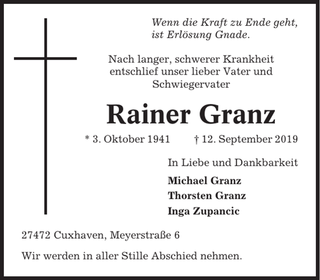 <p>Wenn die Kraft zu Ende geht,<br />ist Erlösung Gnade.<br />Nach langer, schwerer Krankheit<br />entschlief unser lieber Vater und<br />Schwiegervater</p><p>Rainer Granz<br />* 3. Oktober 1941</p><p>† 12. September 2019</p><p>In Liebe und Dankbarkeit<br />Michael Granz<br />Thorsten Granz<br />Inga Zupancic<br />27472 Cuxhaven, Meyerstraße 6<br />Wir werden in aller Stille Abschied nehmen.</p>
