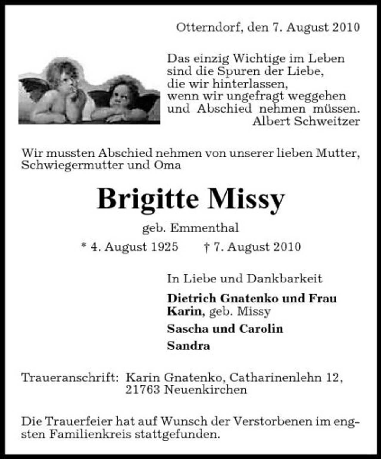 <p>Otterndorf, den 7. August 2010 Das einzig Wichtige im Leben sind die Spuren der Liebe, die wir hinterlassen, wenn wir ungefragt weggehen und Abschied nehmen müssen. Albert Schweitzer Wir mussten Abschied nehmen von unserer lieben Mutter, Schwiegermutter und Oma</p><p>Brigitte Missy<br />geb. Emmenthal * 4. August 1925 † 7. August 2010 In Liebe und Dankbarkeit Dietrich Gnatenko und Frau Karin, geb. Missy Sascha und Carolin Sandra Traueranschrift: Karin Gnatenko, Catharinenlehn 12, 21763 Neuenkirchen Die Trauerfeier hat auf Wunsch der Verstorbenen im engsten Familienkreis stattgefunden.</p>