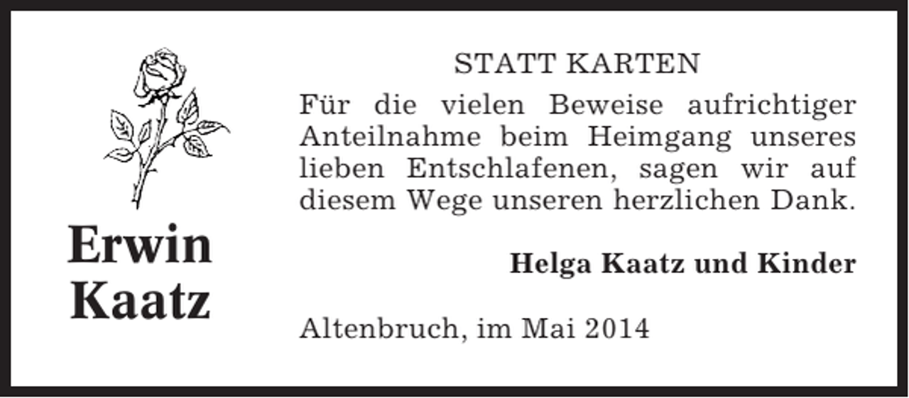 <p>STATT KARTEN<br />Für die vielen Beweise aufrichtiger<br />Anteilnahme beim Heimgang unseres<br />lieben Entschlafenen, sagen wir auf<br />diesem Wege unseren herzlichen Dank.</p><p>Erwin<br />Kaatz</p><p>Helga Kaatz und Kinder<br />Altenbruch, im Mai 2014</p>