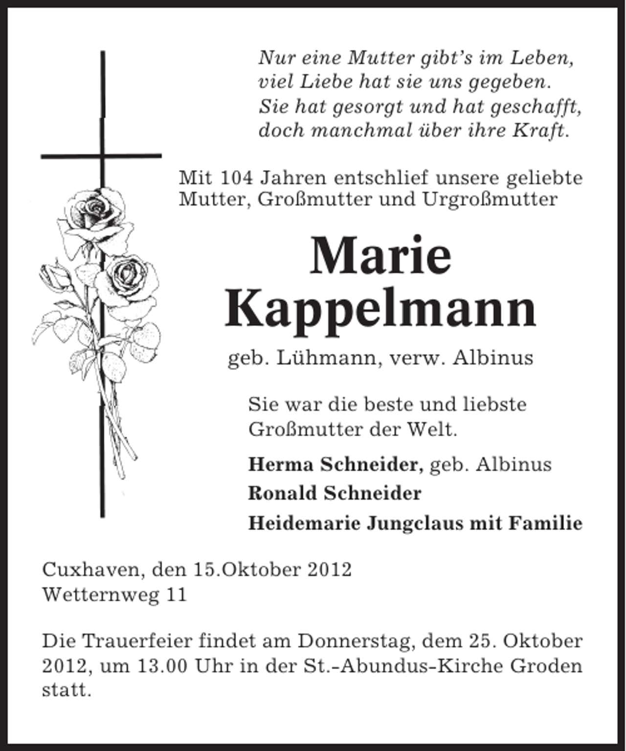 <p>Nur eine Mutter gibt’s im Leben,<br />viel Liebe hat sie uns gegeben.<br />Sie hat gesorgt und hat geschafft,<br />doch manchmal über ihre Kraft.<br />Mit 104 Jahren entschlief unsere geliebte<br />Mutter, Großmutter und Urgroßmutter</p><p>Marie<br />Kappelmann<br />geb. Lühmann, verw. Albinus<br />Sie war die beste und liebste<br />Großmutter der Welt.<br />Herma Schneider, geb. Albinus<br />Ronald Schneider<br />Heidemarie Jungclaus mit Familie<br />Cuxhaven, den 15.Oktober 2012<br />Wetternweg 11<br />Die Trauerfeier findet am Donnerstag, dem 25. Oktober<br />2012, um 13.00 Uhr in der St.-Abundus-Kirche Groden<br />statt.</p>