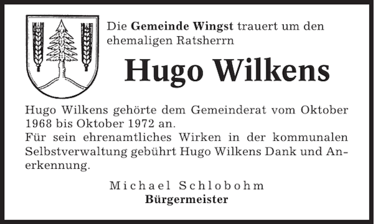 <p>Die Gemeinde Wingst trauert um den<br />ehemaligen Ratsherrn</p><p>Hugo Wilkens<br />Hugo Wilkens gehörte dem Gemeinderat vom Oktober<br />1968 bis Oktober 1972 an.<br />Für sein ehrenamtliches Wirken in der kommunalen<br />Selbstverwaltung gebührt Hugo Wilkens Dank und Anerkennung.<br />Michael Schlobohm<br />Bürgermeister</p>