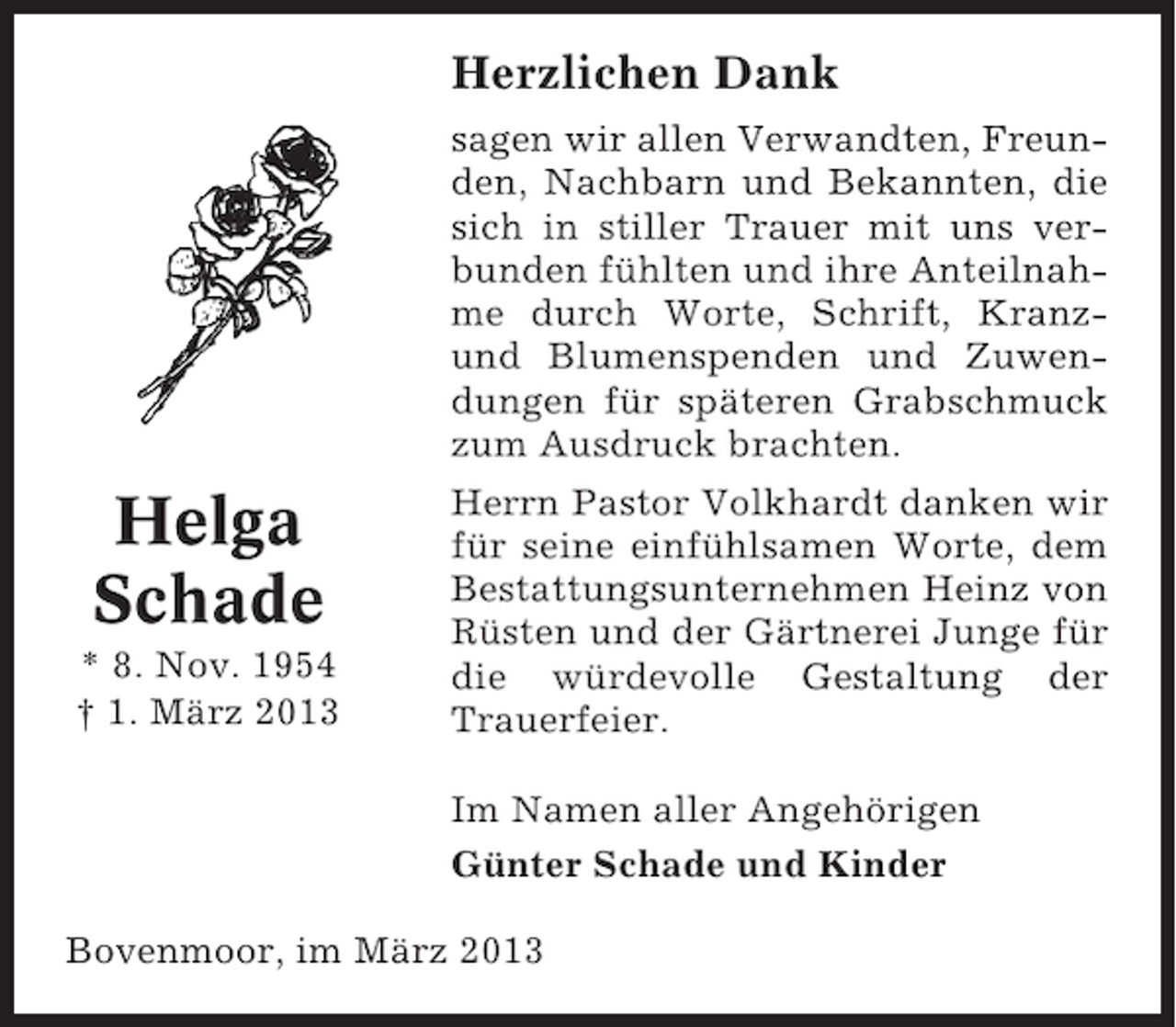 <p>Herzlichen Dank</p><p>Helga<br />Schade<br />* 8. Nov. 1954<br />† 1. März 2013</p><p>sagen wir allen Verwandten, Freunden, Nachbarn und Bekannten, die<br />sich in stiller Trauer mit uns verbunden fühlten und ihre Anteilnahme durch Worte, Schrift, Kranzund Blumenspenden und Zuwendungen für späteren Grabschmuck<br />zum Ausdruck brachten.<br />Herrn Pastor Volkhardt danken wir<br />für seine einfühlsamen Worte, dem<br />Bestattungsunternehmen Heinz von<br />Rüsten und der Gärtnerei Junge für<br />die würdevolle Gestaltung der<br />Trauerfeier.<br />Im Namen aller Angehörigen<br />Günter Schade und Kinder</p><p>Bovenmoor, im März 2013</p>