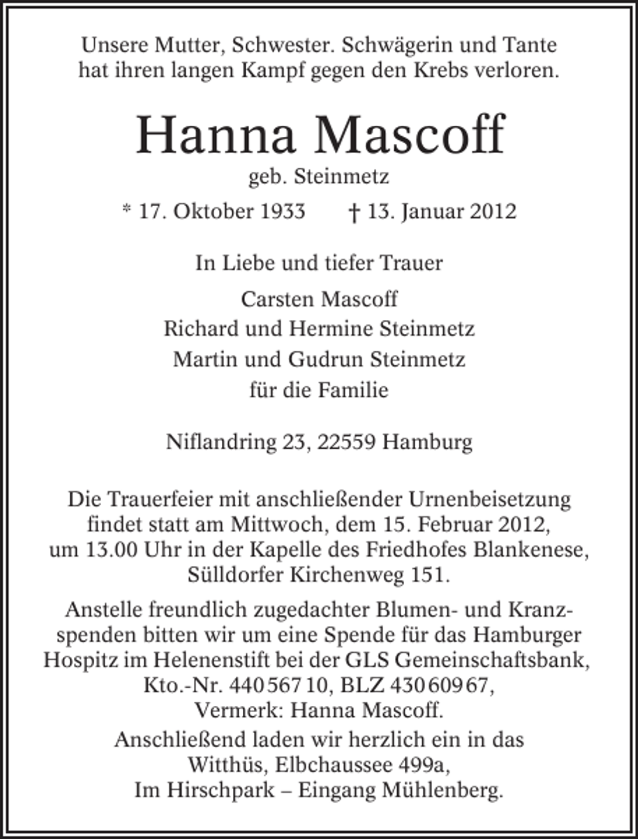 <p>Unsere Mutter, Schwester. Schwägerin und Tante<br />hat ihren langen Kampf gegen den Krebs verloren.</p><p>Hanna Mascoff<br />geb. Steinmetz<br />* 17. Oktober 1933</p><p>† 13. Januar 2012</p><p>In Liebe und tiefer Trauer<br />Carsten Mascoff<br />Richard und Hermine Steinmetz<br />Martin und Gudrun Steinmetz<br />für die Familie<br />Niflandring 23, 22559 Hamburg<br />Die Trauerfeier mit anschließender Urnenbeisetzung<br />findet statt am Mittwoch, dem 15. Februar 2012,<br />um 13.00 Uhr in der Kapelle des Friedhofes Blankenese,<br />Sülldorfer Kirchenweg 151.<br />Anstelle freundlich zugedachter Blumen- und Kranzspenden bitten wir um eine Spende für das Hamburger<br />Hospitz im Helenenstift bei der GLS Gemeinschaftsbank,<br />Kto.-Nr. 440 567 10, BLZ 430 609 67,<br />Vermerk: Hanna Mascoff.<br />Anschließend laden wir herzlich ein in das<br />Witthüs, Elbchaussee 499a,<br />Im Hirschpark – Eingang Mühlenberg.</p>