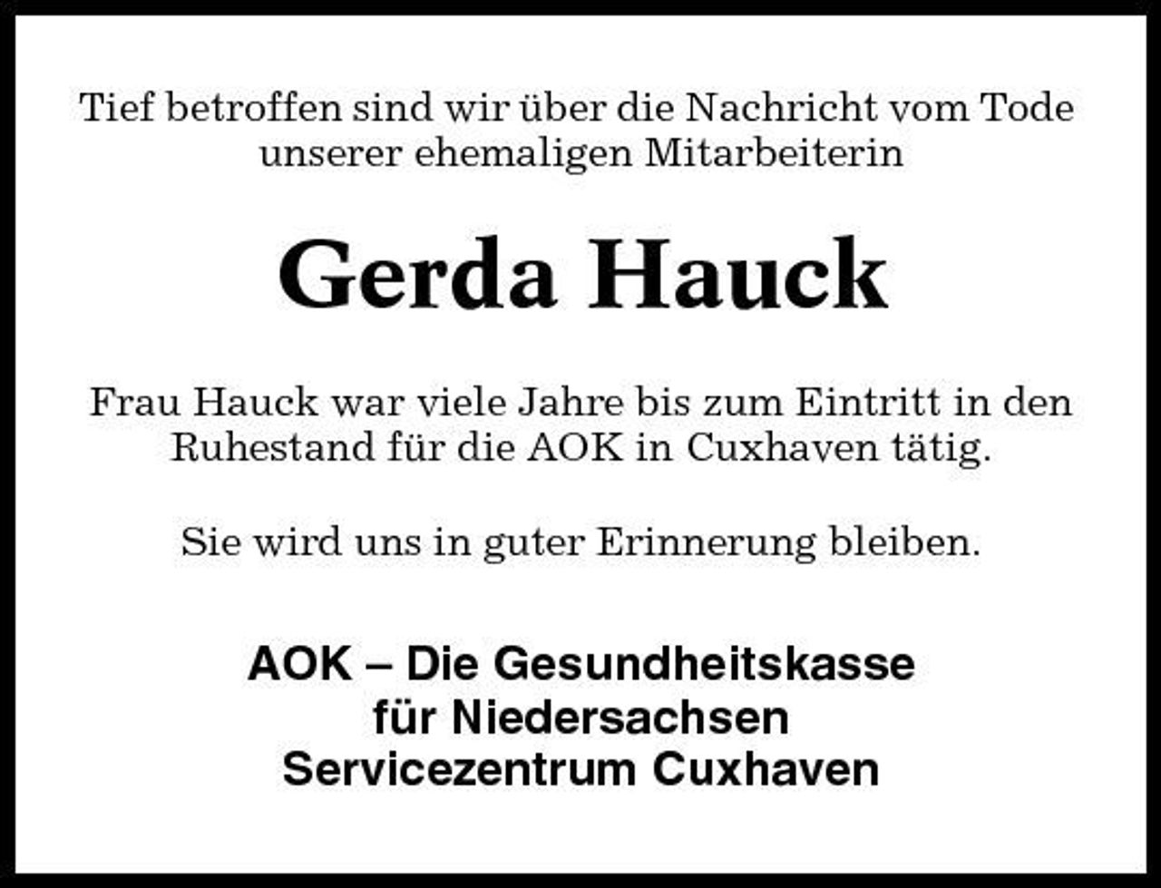 <p>Tief betroffen sind wir über die Nachricht vom Tode unserer ehemaligen Mitarbeiterin</p><p>Gerda Hauck<br />Frau Hauck war viele Jahre bis zum Eintritt in den Ruhestand für die AOK in Cuxhaven tätig. Sie wird uns in guter Erinnerung bleiben.</p><p>AOK – Die Gesundheitskasse für Niedersachsen Servicezentrum Cuxhaven</p>