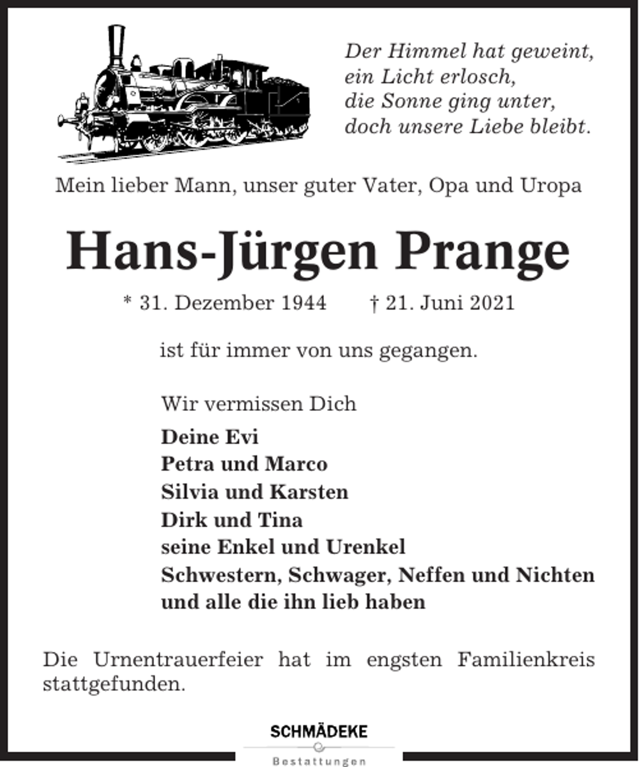 <p>Der Himmel hat geweint,<br />ein Licht erlosch,<br />die Sonne ging unter,<br />doch unsere Liebe bleibt.<br />Mein lieber Mann, unser guter Vater, Opa und Uropa</p><p>Hans-Jürgen Prange<br />* 31. Dezember 1944</p><p>† 21. Juni 2021</p><p>ist für immer von uns gegangen.<br />Wir vermissen Dich<br />Deine Evi<br />Petra und Marco<br />Silvia und Karsten<br />Dirk und Tina<br />seine Enkel und Urenkel<br />Schwestern, Schwager, Neffen und Nichten<br />und alle die ihn lieb haben<br />Die Urnentrauerfeier hat im engsten Familienkreis<br />stattgefunden.</p>