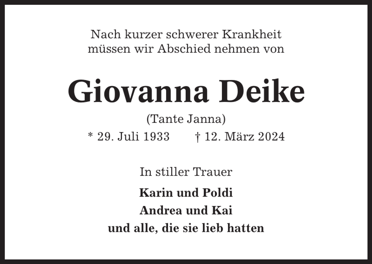 <p>Nach kurzer schwerer Krankheit<br />müssen wir Abschied nehmen von</p><p>Giovanna Deike<br />(Tante Janna)<br />* 29. Juli 1933<br />† 12. März 2024<br />In stiller Trauer<br />Karin und Poldi<br />Andrea und Kai<br />und alle, die sie lieb hatten</p>
