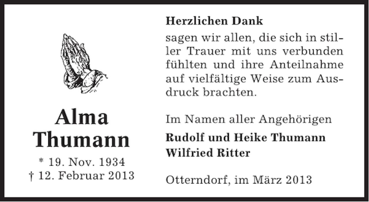 <p>Herzlichen Dank<br />sagen wir allen, die sich in stiller Trauer mit uns verbunden<br />fühlten und ihre Anteilnahme<br />auf vielfältige Weise zum Ausdruck brachten.</p><p>Alma<br />Thumann<br />* 19. Nov. 1934<br />† 12. Februar 2013</p><p>Im Namen aller Angehörigen<br />Rudolf und Heike Thumann<br />Wilfried Ritter<br />Otterndorf, im März 2013</p>