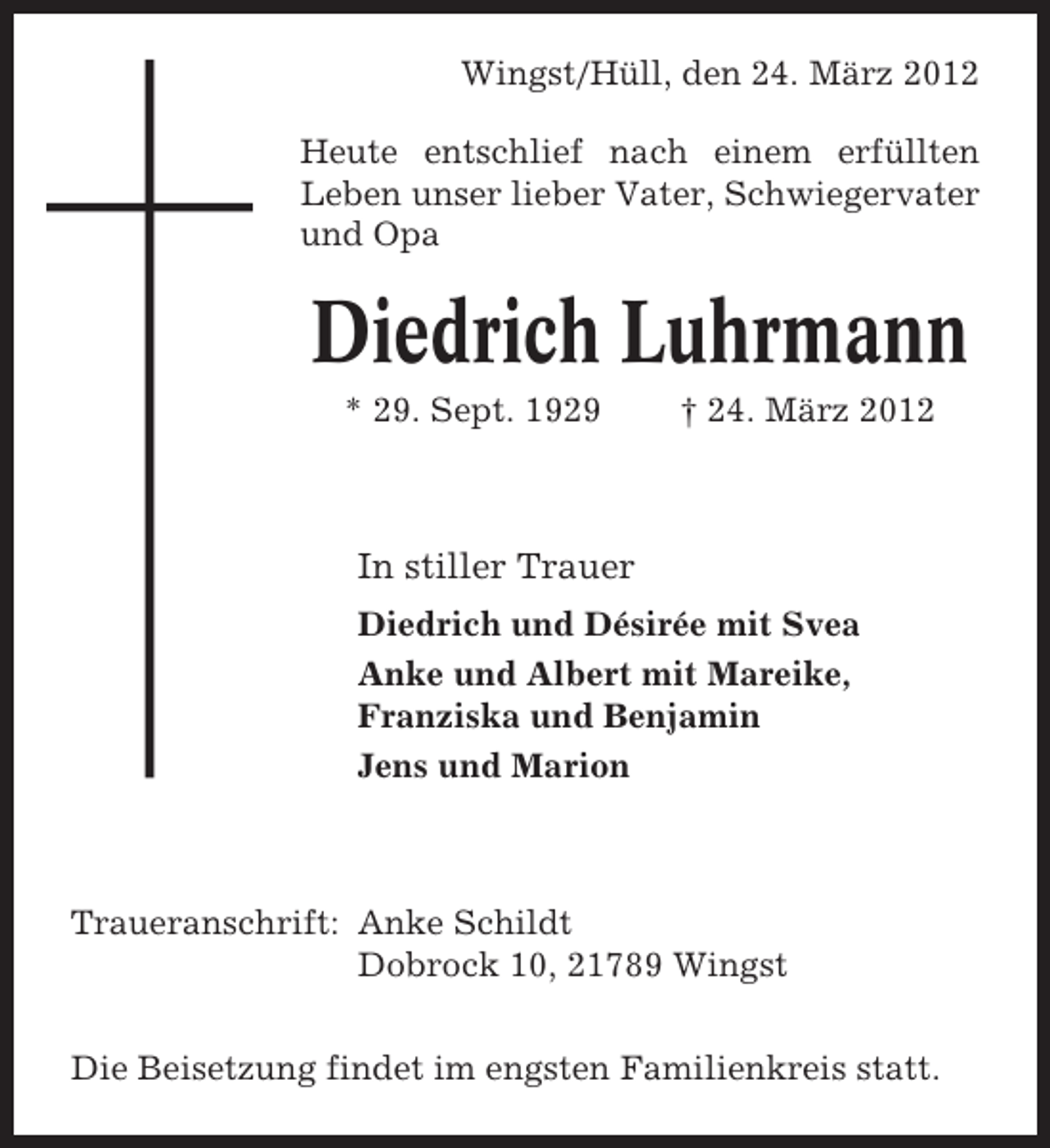 <p>Wingst/Hüll, den 24. März 2012<br />Heute entschlief nach einem erfüllten<br />Leben unser lieber Vater, Schwiegervater<br />und Opa</p><p>Diedrich Luhrmann<br />* 29. Sept. 1929</p><p>† 24. März 2012</p><p>In stiller Trauer<br />Diedrich und Désirée mit Svea<br />Anke und Albert mit Mareike,<br />Franziska und Benjamin<br />Jens und Marion</p><p>Traueranschrift: Anke Schildt<br />Dobrock 10, 21789 Wingst<br />Die Beisetzung findet im engsten Familienkreis statt.</p>