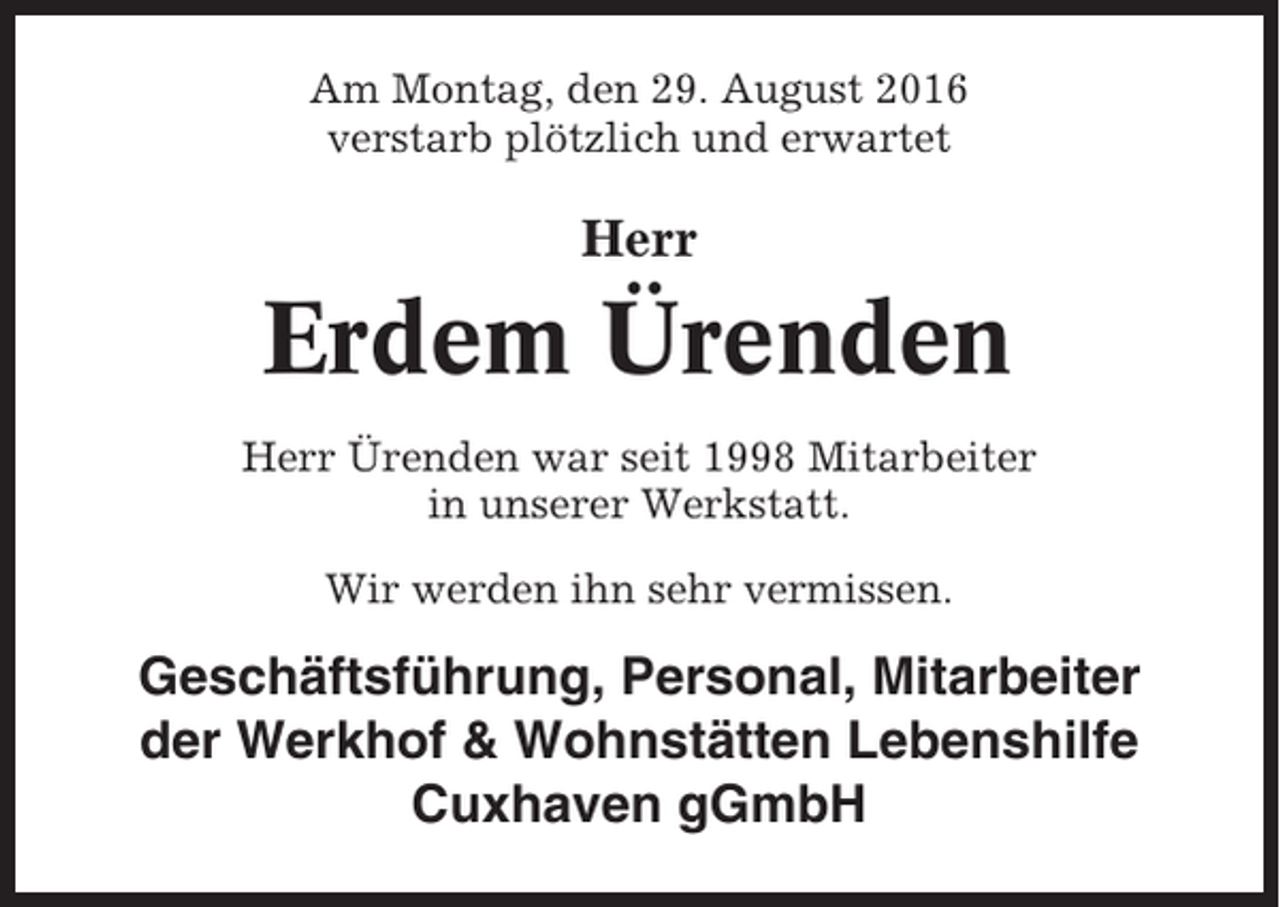 <p>Am Montag, den 29. August 2016<br />verstarb plötzlich und erwartet</p>
<p>Herr</p>
<p>Erdem Ürenden<br />Herr Ürenden war seit 1998 Mitarbeiter<br />in unserer Werkstatt.<br />Wir werden ihn sehr vermissen.</p>
<p>Geschäftsführung, Personal, Mitarbeiter<br />der Werkhof &amp; Wohnstätten Lebenshilfe<br />Cuxhaven gGmbH</p>