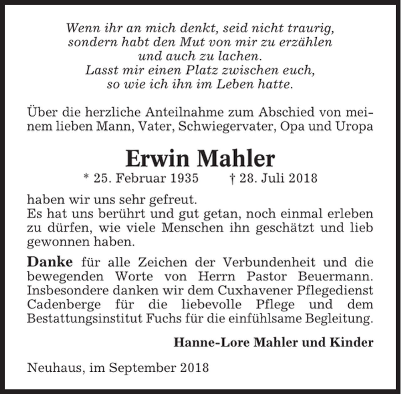 <p>Wenn ihr an mich denkt, seid nicht traurig,<br />sondern habt den Mut von mir zu erzählen<br />und auch zu lachen.<br />Lasst mir einen Platz zwischen euch,<br />so wie ich ihn im Leben hatte.<br />Über die herzliche Anteilnahme zum Abschied von meinem lieben Mann, Vater, Schwiegervater, Opa und Uropa</p><p>Erwin Mahler<br />* 25. Februar 1935</p><p>† 28. Juli 2018</p><p>haben wir uns sehr gefreut.<br />Es hat uns berührt und gut getan, noch einmal erleben<br />zu dürfen, wie viele Menschen ihn geschätzt und lieb<br />gewonnen haben.</p><p>Danke für alle Zeichen der Verbundenheit und die<br />bewegenden Worte von Herrn Pastor Beuermann.<br />Insbesondere danken wir dem Cuxhavener Pflegedienst<br />Cadenberge für die liebevolle Pflege und dem<br />Bestattungsinstitut Fuchs für die einfühlsame Begleitung.<br />Hanne-Lore Mahler und Kinder<br />Neuhaus, im September 2018</p>