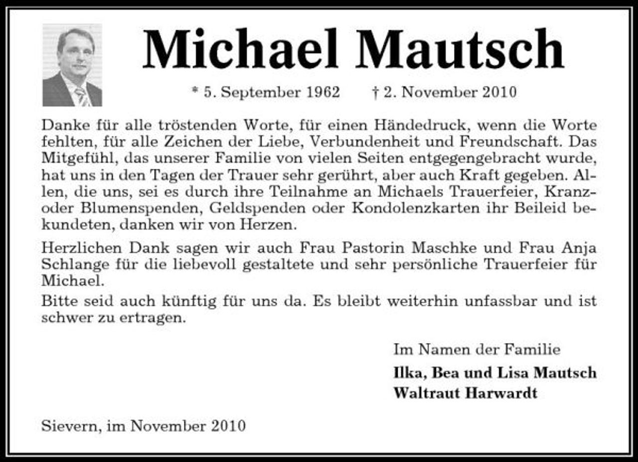<p>Michael Mautsch<br />* 5. September 1962 † 2. November 2010 Danke für alle tröstenden Worte, für einen Händedruck, wenn die Worte fehlten, für alle Zeichen der Liebe, Verbundenheit und Freundschaft. Das Mitgefühl, das unserer Familie von vielen Seiten entgegengebracht wurde, hat uns in den Tagen der Trauer sehr gerührt, aber auch Kraft gegeben. Allen, die uns, sei es durch ihre Teilnahme an Michaels Trauerfeier, Kranzoder Blumenspenden, Geldspenden oder Kondolenzkarten ihr Beileid bekundeten, danken wir von Herzen. Herzlichen Dank sagen wir auch Frau Pastorin Maschke und Frau Anja Schlange für die liebevoll gestaltete und sehr persönliche Trauerfeier für Michael. Bitte seid auch künftig für uns da. Es bleibt weiterhin unfassbar und ist schwer zu ertragen. Im Namen der Familie Ilka, Bea und Lisa Mautsch Waltraut Harwardt Sievern, im November 2010</p>