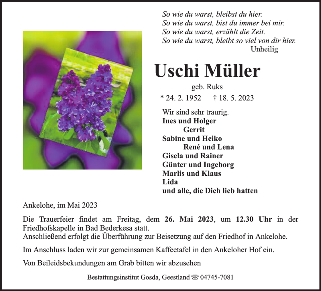 <p>So wie du warst, bleibst du hier.<br />So wie du warst, bist du immer bei mir.<br />So wie du warst, erzählt die Zeit.<br />So wie du warst, bleibt so viel von dir hier.<br />Unheilig</p><p>Uschi Müller<br />geb. Ruks<br />* 24. 2. 1952 † 18. 5. 2023</p><p>Wir sind sehr traurig.<br />Ines und Holger<br />Gerrit<br />Sabine und Heiko<br />René und Lena<br />Gisela und Rainer<br />Günter und Ingeborg<br />Marlis und Klaus<br />Lida<br />und alle, die Dich lieb hatten<br />Ankelohe, im Mai 2023<br />Die Trauerfeier findet am Freitag, dem 26. Mai 2023, um 12.30 Uhr in der<br />Friedhofskapelle in Bad Bederkesa statt.<br />Anschließend erfolgt die Überführung zur Beisetzung auf den Friedhof in Ankelohe.<br />Im Anschluss laden wir zur gemeinsamen Kaffeetafel in den Ankeloher Hof ein.<br />Von Beileidsbekundungen am Grab bitten wir abzusehen<br />Bestattungsinstitut Gosda, Geestland</p><p>04745-7081</p>