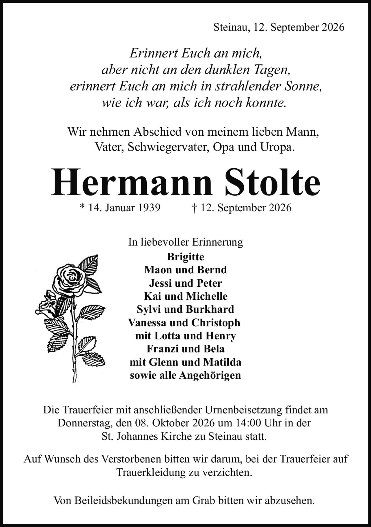 <p><strong>Hermann Stolte</strong><br/>* 14. Januar 1939     † 12. September 2026</p><p><i>Erinnert Euch an mich,<br/>aber nicht an den dunklen Tagen,<br/>erinnert Euch an mich in strahlender Sonne,<br/>wie ich war, als ich noch konnte.</i></p><p>Wir nehmen Abschied von meinem lieben Mann, Vater, Schwiegervater, Opa und Uropa.</p><p><strong>In liebevoller Erinnerung</strong></p><p><strong>Brigitte<br/>Maon und Bernd<br/>Jessi und Peter<br/>Kai und Michelle<br/>Sylvi und Burkhard<br/>Vanessa und Christoph<br/>mit Lotta und Henry<br/>Franzi und Bela<br/>mit Glenn und Matilda<br/>sowie alle Angehörigen</strong></p><p>Steinau, 12. September 2026</p><p>Die Trauerfeier mit anschließender Urnenbeisetzung findet am Donnerstag, den 08. Oktober 2026 um 14:00 Uhr in der St. Johannes Kirche zu Steinau statt.</p><p>Auf Wunsch des Verstorbenen bitten wir darum, bei der Trauerfeier auf Trauerkleidung zu verzichten. Von Beileidsbekundungen am Grab bitten wir abzusehen.</p>