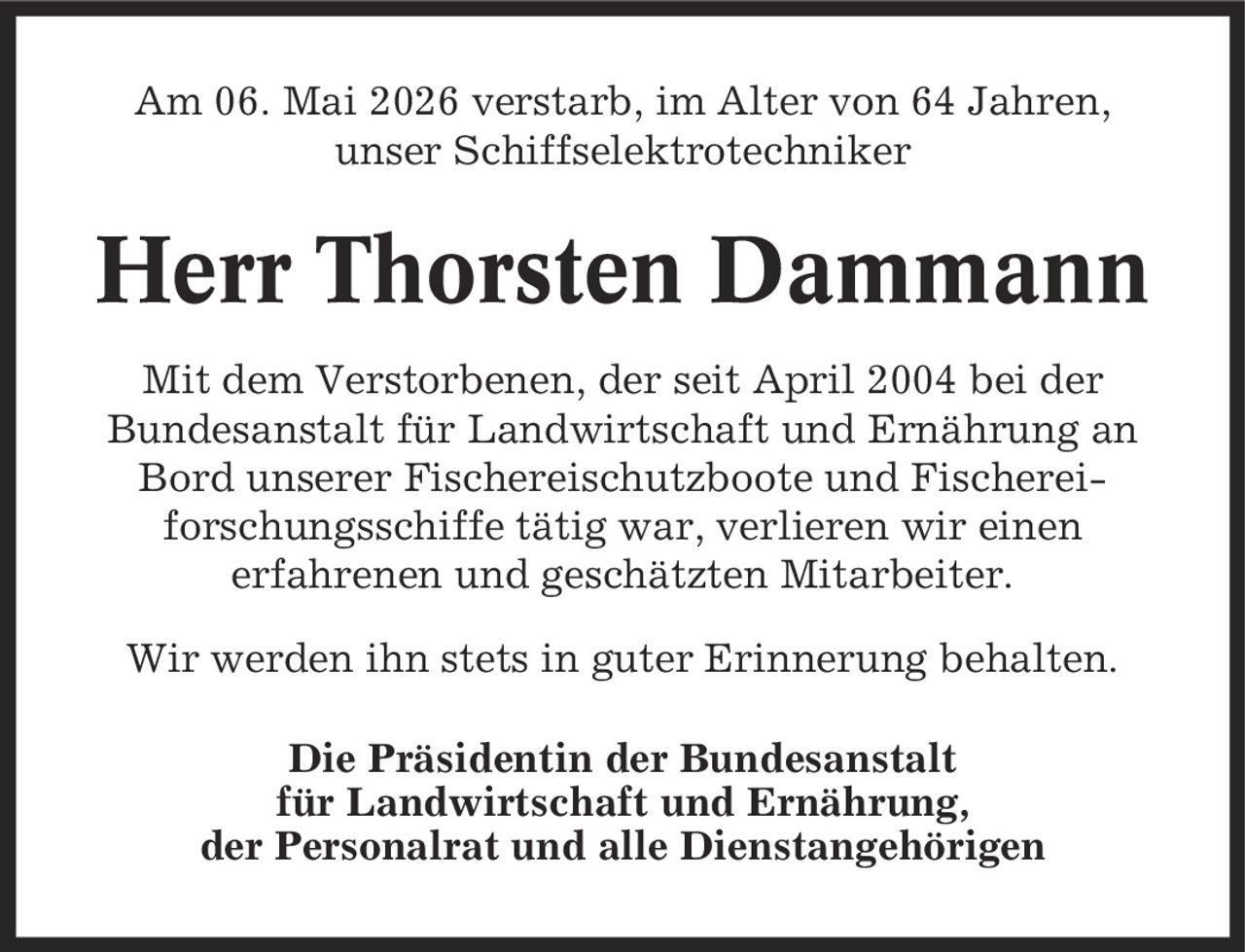 Am 06. Mai 2026 verstarb, im Alter von 64 Jahren, unser Schiffselektrotechniker Herr Thorsten Dammann Mit dem Verstorbenen, der seit April 2004 bei der Bundesanstalt für Landwirtschaft und Ernährung an Bord unserer Fischereischutzboote und Fischerei- forschungsschiffe tätig war, verlieren wir einen erfahrenen und geschätzten Mitarbeiter. Wir werden ihn stets in guter Erinnerung behalten. Die Präsidentin der Bundesanstalt für Landwirtschaft und Ernährung, der Personalrat und alle Dienstangehörigen