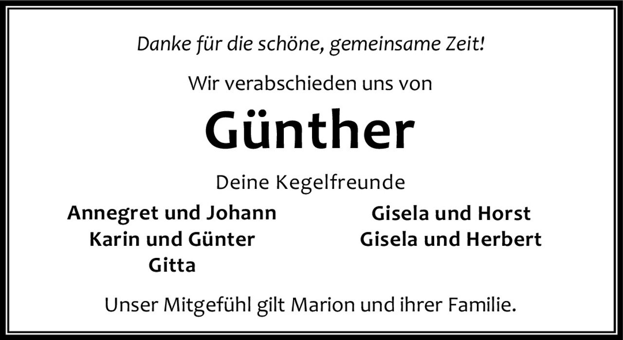 <p><i>Danke für die schöne, gemeinsame Zeit!</i></p><p>Wir verabschieden uns von</p><p><strong>Günther</strong></p><p>Deine Kegelfreunde<br/>Annegret und Johann<br/>Karin und Günter<br/>Gitta</p><p>Unser Mitgefühl gilt Marion und ihrer Familie.<br/>Gisela und Horst<br/>Gisela und Herbert</p>