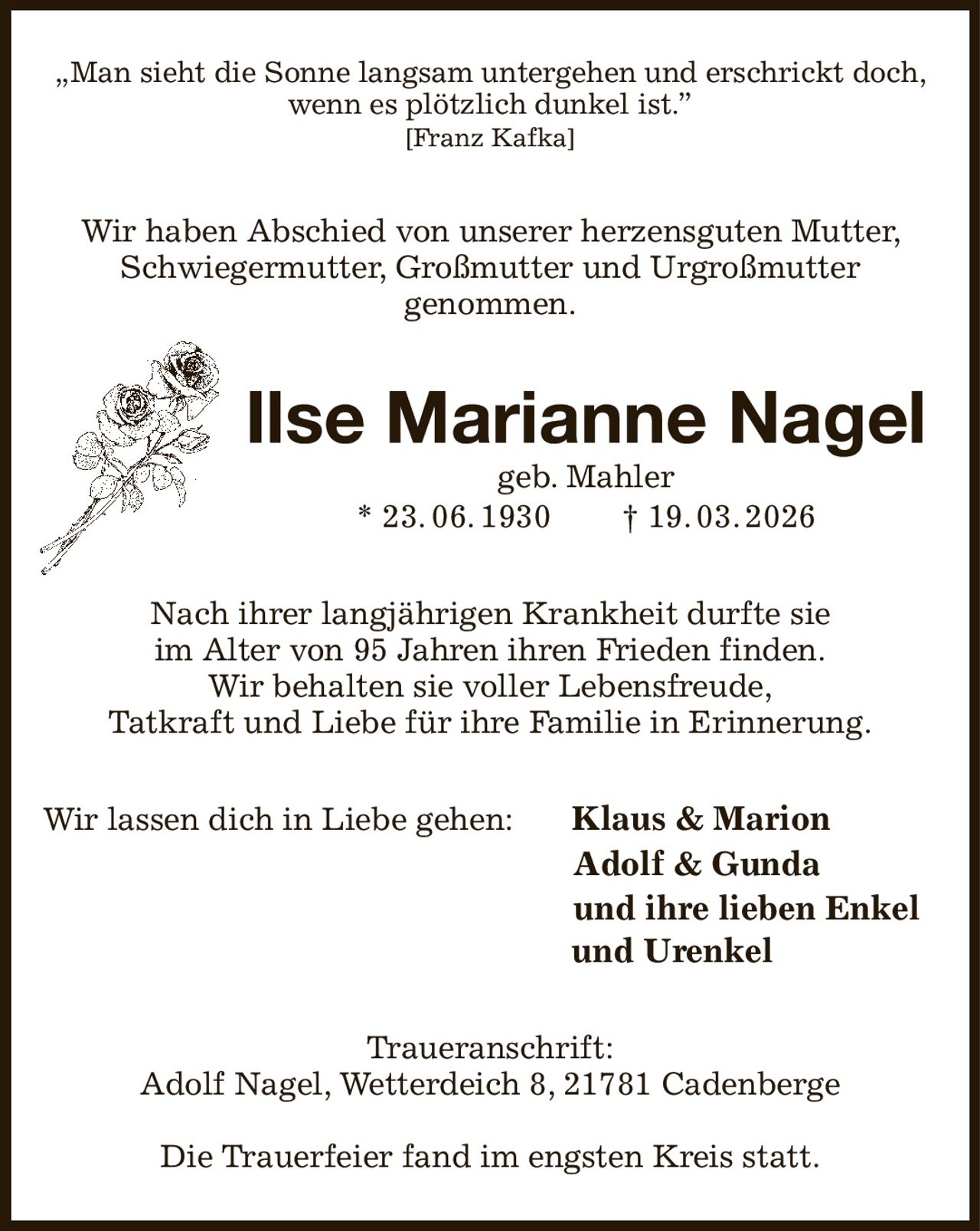 „Man sieht die Sonne langsam untergehen und erschrickt doch,
wenn es plötzlich dunkel ist.”
[Franz Kafka]

Wir haben Abschied von unserer herzensguten Mutter,
Schwiegermutter, Großmutter und Urgroßmutter
genommen.

Ilse Marianne Nagel
geb. Mahler
* 23. 06. 1930
† 19. 03. 2026

Nach ihrer langjährigen Krankheit durfte sie
im Alter von 95 Jahren ihren Frieden finden.
Wir behalten sie voller Lebensfreude,
Tatkraft und Liebe für ihre Familie in Erinnerung.
Wir lassen dich in Liebe gehen:

Klaus & Marion
Adolf & Gunda
und ihre lieben Enkel
und Urenkel

Traueranschrift:
Adolf Nagel, Wetterdeich 8, 21781 Cadenberge
Die Trauerfeier fand im engsten Kreis statt.