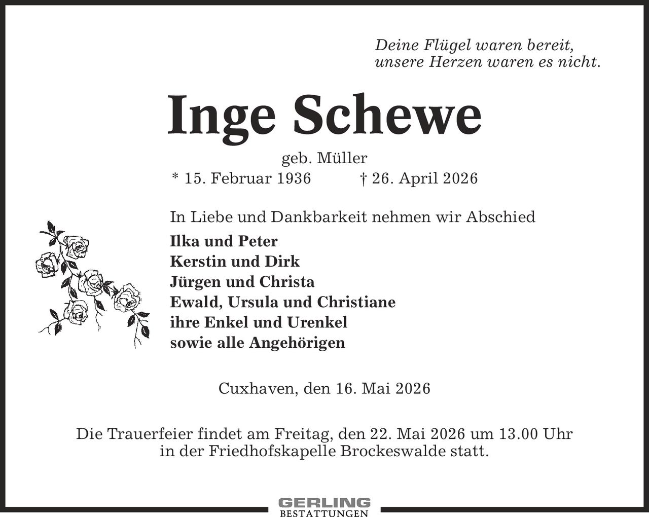 Deine Flügel waren bereit, unsere Herzen waren es nicht. Inge Schewe geb. Müller * 15. Februar 1936 | 26. April 2026 In Liebe und Dankbarkeit nehmen wir Abschied Ilka und Peter Kerstin und Dirk Jürgen und Christa Ewald, Ursula und Christiane ihre Enkel und Urenkel sowie alle Angehörigen Cuxhaven, den 16. Mai 2026 Die Trauerfeier findet am Freitag, den 22. Mai 2026 um 13.00 Uhr in der Friedhofskapelle Brockeswalde statt.